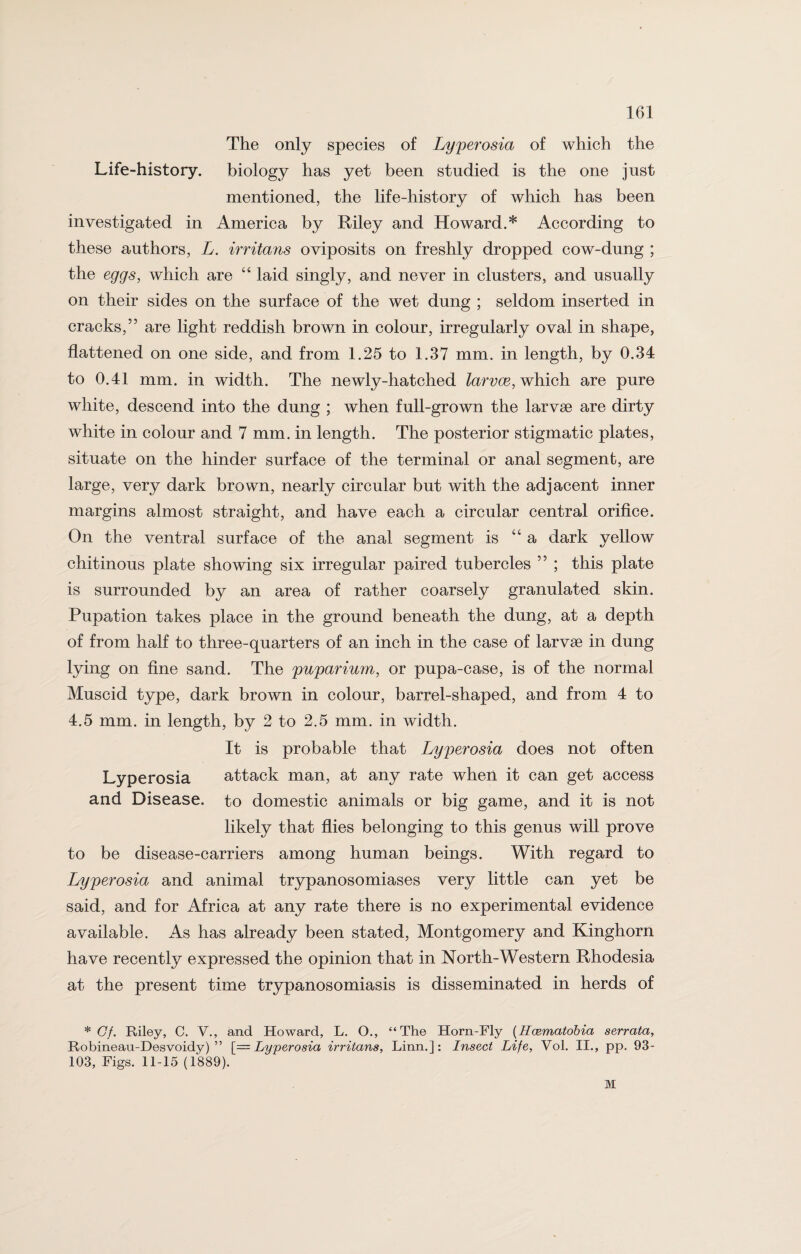 The only species of Lyperosia of which the Life-history, biology has yet been studied is the one just mentioned, the life-history of which has been investigated in America by Riley and Howard.* According to these authors, L. irritans oviposits on freshly dropped cow-dung ; the eggs, which are “ laid singly, and never in clusters, and usually on their sides on the surface of the wet dung ; seldom inserted in cracks,” are light reddish brown in colour, irregularly oval in shape, flattened on one side, and from 1.25 to 1.37 mm. in length, by 0.34 to 0.41 mm. in width. The newly-hatched larvce, which are pure white, descend into the dung ; when full-grown the larvae are dirty white in colour and 7 mm. in length. The posterior stigmatic plates, situate on the hinder surface of the terminal or anal segment, are large, very dark brown, nearly circular but with the adjacent inner margins almost straight, and have each a circular central orifice. On the ventral surface of the anal segment is “a dark yellow chitinous plate showing six irregular paired tubercles ” ; this plate is surrounded by an area of rather coarsely granulated skin. Pupation takes place in the ground beneath the dung, at a depth of from half to three-quarters of an inch in the case of larvae in dung lying on fine sand. The puparium, or pupa-case, is of the normal Muscid type, dark brown in colour, barrel-shaped, and from 4 to 4.5 mm. in length, by 2 to 2.5 mm. in width. It is probable that Lyperosia does not often Lyperosia attack man, at any rate when it can get access and Disease, to domestic animals or big game, and it is not likely that flies belonging to this genus will prove to be disease-carriers among human beings. With regard to Lyperosia and animal trypanosomiases very little can yet be said, and for Africa at any rate there is no experimental evidence available. As has already been stated, Montgomery and Kinghorn have recently expressed the opinion that in North-Western Rhodesia at the present time trypanosomiasis is disseminated in herds of * Cf. Riley, C. V., and Howard, L. O., “The Horn-Fly (Hcematobia serrata, Robineau-Desvoidy) ” [—Lyperosia irritans, Linn.]: Insect Life, Vol. II., pp. 93- 103, Figs. 11-15 (1889). M