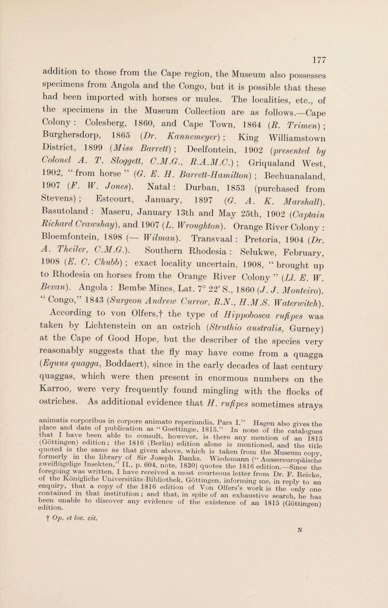 addition to those from the Cape region, the Museum also possesses specimens from Angola and the Congo, but it is possible that these had been imported with horses or mules. The localities, etc., of the specimens in the Museum Collection are as follows._Cape Colony . Colesberg, 1860, and Cape Town, 1864 (R. Trimen) ; Burghersdorp, 1865 (Dr. Kannemeyer) ; King Williamstown District, 1899 (Miss Barrett) ; Deelfontein, 1902 (presented by Colonel A. T. Sloggett, C.M.G., R.A.M.C.) ; Griqualand West, 1902, “from horse” (G. E. H. Barrett-Hamilton) ■ Bechuanaland, 1907 (F. W. Jones). Natal: Durban, 1853 (purchased from Stevens); Estcourt, January, 1897 (G. A. K. Marshall). Basutoland : Maseru, January 13th and May 25th, 1902 (Captain Richard Crawshay), and 1907 (L. Wroughton). Orange River Colony : Bloemfontein, 1898 (— Wilman). Transvaal : Pretoria, 1904 (Dr. A. Theiler, C.M.G.). Southern Rhodesia : Selukwe, February, 1908 (E. C. Chubb)-, exact locality uncertain, 1908, “brought up to Rhodesia on horses from the Orange River Colony ” (LI. E. W. Sevan). Angola : Bernbe Mines, Lat. 7° 22' S., 1860 (J. J. Monteiro). “ Congo,” 1843 (Surgeon Andrew Curror, R.N., H.M.S. Waterwitch). According to von 01fers,f the type of Hippobosca rufipes was taken by Lichtenstein on an ostrich (Struthio australis, Gurney) at the Cape of Good Hope, but the describer of the species very leasonably suggests that the fly may have come from a quagga (Equus quagga, Boddaert), since in the early decades of last century quaggas, which were then present in enormous numbers on the Karroo, were very frequently found mingling with the flocks of ostriches. As additional evidence that H. rufipes sometimes strays ammatis corponbus m corpore animato reperiundis, Pars I.” Hagen also o-ives the place and date of publication as “ Goettingae, 1815.” In none of the catalogues taat . have .®n able to consult, however, is there any mention of an 1815 (Gottingen) edition; the 1816 (Berlin) edition alone is mentioned, and the title quoted is the same as that given above, which is taken from the Museum copv formerly m the library of Sir Joseph Banks. Wiedemann (“ Aussereuropaisehe zweiflugelige Insekten,” II., p. 604, note, 1830) quotes the 1816 edition.—Since the loregomg was written, I have received a most courteous letter from Dr F Reicke of the Konigliche Universitats-Bibliothek, Gottingen, informing me, in replv to an enquiry, that a copy of the 1816 edition of Von Olfers’s work is the only one contained in that institution; and that, in spite of an exhaustive search, he has been unable to discover any evidence of the existence of an 1815 (Gottinc-enl f Op. et loc. citt