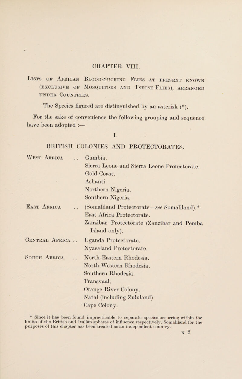 GHAPTER VIII. Lists of African Blood-Sucking Flies at present known (exclusive of Mosquitoes and Tsetse-Flies), arranged under Countries. The Species figured are distinguished by an asterisk (*). For the sake of convenience the following grouping and sequence have been adopted :— I. BRITISH COLONIES AND PROTECTORATES. West Africa .. Gambia. Sierra Leone and Sierra Leone Protectorate. Gold Coast. Ashanti. Northern Nigeria. Southern Nigeria. East Africa .. (Somaliland Protectorate—see Somaliland).* East Africa Protectorate. Zanzibar Protectorate (Zanzibar and Pemba Island only). Central Africa . . Uganda Protectorate. Nyasaland Protectorate. South Africa .. North-Eastern Rhodesia. North-Western Rhodesia. Southern Rhodesia. Transvaal. Orange River Colony. Natal (including Zululand). Cape Colony. * Since it has been found impracticable to separate species occurring within the limits of the British and Italian spheres of influence respectively, Somaliland for the purposes of this chapter has been treated as an independent country. N 2