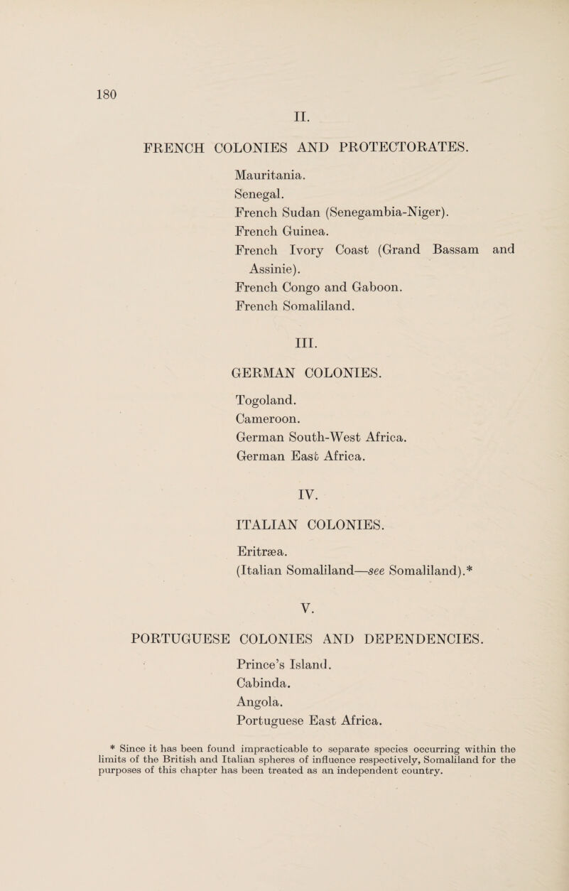 II. FRENCH COLONIES AND PROTECTORATES. Mauritania. Senegal. French Sudan (Senegambia-Niger). French Guinea. French Ivory Coast (Grand Bassam and Assinie). French Congo and Gaboon. French Somaliland. III. GERMAN COLONIES. Togoland. Cameroon. German South-West Africa. German East Africa. IV. ITALIAN COLONIES. Eritrsea. (Italian Somaliland—see Somaliland).* V. PORTUGUESE COLONIES AND DEPENDENCIES. Prince’s Island. Cabinda. Angola. Portuguese East Africa. * Since it has been found impracticable to separate species occurring within the limits of the British and Italian spheres of influence respectively, Somaliland for the purposes of this chapter has been treated as an independent country.