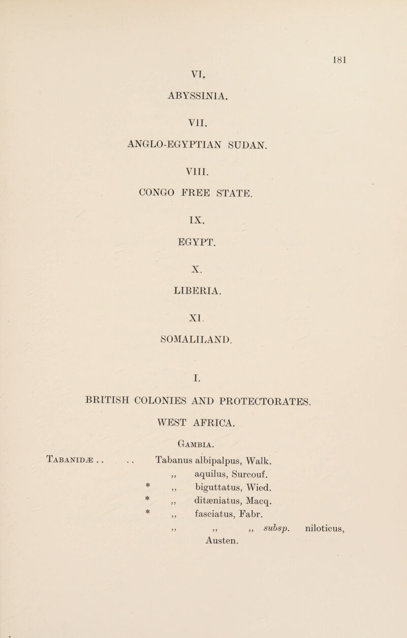 VI. ABYSSINIA. VII. ANGLO-EGYPTIAN SUDAN. VIII. CONGO FREE STATE. IX. EGYPT. X. LIBERIA. XL SOMALILAND. I. BRITISH COLONIES AND PROTECTORATES. WEST AFRICA. Gambia. Tabanid^e .. Tabanus albipalpus, Walk. 55 aquilus, Surcouf. * 55 biguttatus, Wied. * 5 5 ditseniatus, Macq. * 5 5 fasciatus, Fabr. 55 ,, „ subsp. niloticus, Austen.