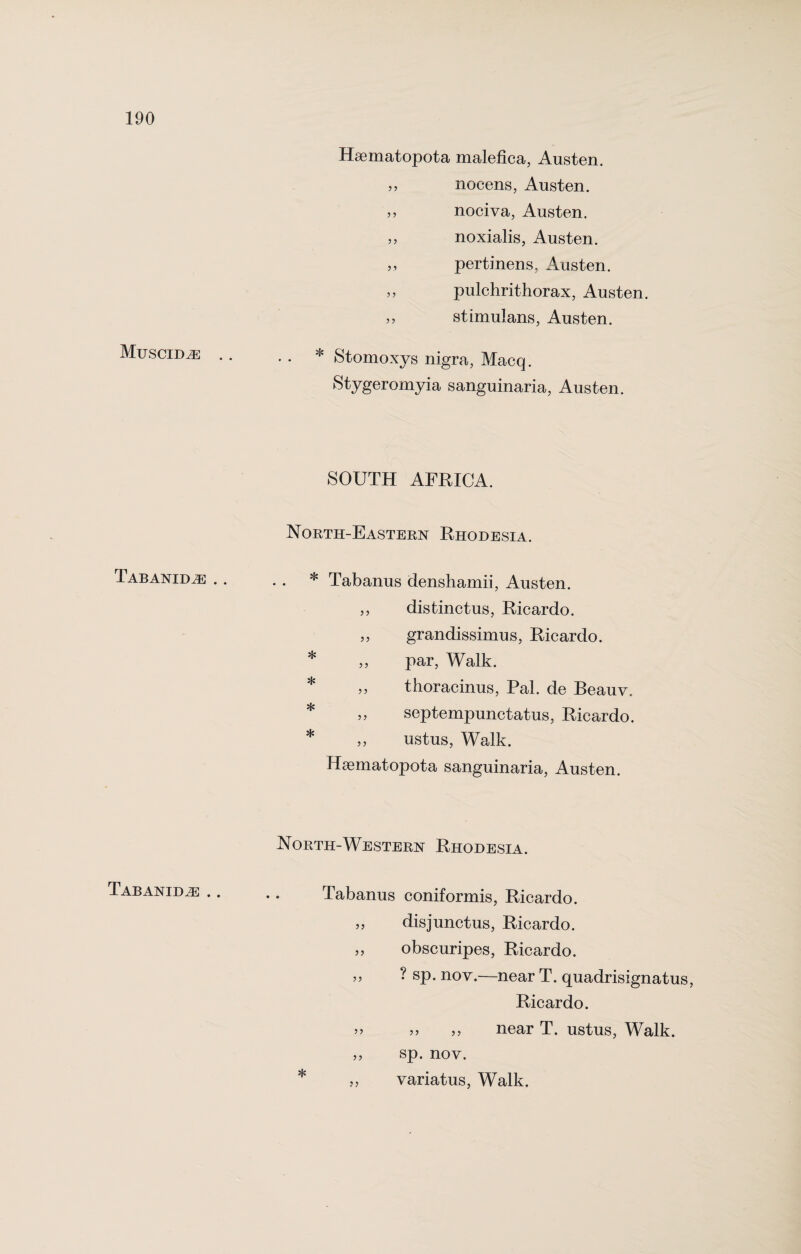 Muscid,e .. Tabanid,® .. Tabanid,® .. Hsematopota malefica, Austen. nocens, Austen. ,, nociva, Austen. ,, noxialis, Austen. ,, pertinens, Austen. ,, pulchrithorax, Austen. ,, stimulans, Austen. . . * Stomoxys nigra, Macq. Stygeromyia sanguinaria, Austen. SOUTH AFRICA. North-Eastern Rhodesia. * Tabanus denshamii, Austen. ,, distinctus, Ricardo. ,, grandissimus, Ricardo. * ,, par, Walk. thoracinus, Pal. de Beauv. ,, septempunctatus, Ricardo. * „ ustus, Walk. Hgematopota sanguinaria, Austen. North-Western Rhodesia. Tabanus coniformis, Ricardo. >5 disjunctus, Ricardo. 55 obscuripes, Ricardo. ,, ? sp. nov.—near T. quadrisignatus, Ricardo. >> 55 55 near T. ustus, Walk. „ sp. nov. * „ variatus, Walk.