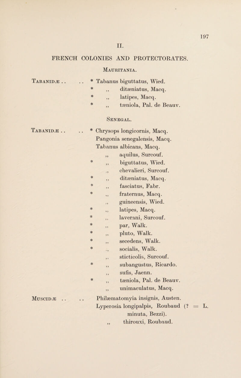 FRENCH COLONIES AND PROTECTORATES Tabanid^e .. Tabanid^e .. Muscid^e Mauritania. * Tabanus biguttatus, Wied. * ,, ditseniatus, Macq. * ,, latipes, Macq. * ,, tseniola, Pal. de Beanv. * * * * * Jjs * * * * * * Ji Jy > y 1y Senegal. * Chrysops longicornis, Macq. Pangonia senegalensis, Macq. Tabanus albicans, Macq. aquilus, Surcouf. biguttatus, Wied. chevalieri, Surcouf. ditseniatus, Macq. fasciatus, Fabr. fraternus, Macq. guineensis, Wied. latipes, Macq. laverani, Surcouf. par, Walk, pluto, Walk, secedens, Walk, socialis, Walk, sticticolis, Surcouf. subangustus, Ricardo. ,, sufis, Jaenn. ,, tseniola, Pal. de Beauv. ,, unimaculatus, Macq. Philaematomyia insignis, Austen. Lyperosia longipalpis, Roubaud ( minuta, Bezzi). ,, thirouxi, Roubaud. a ? 5 ’