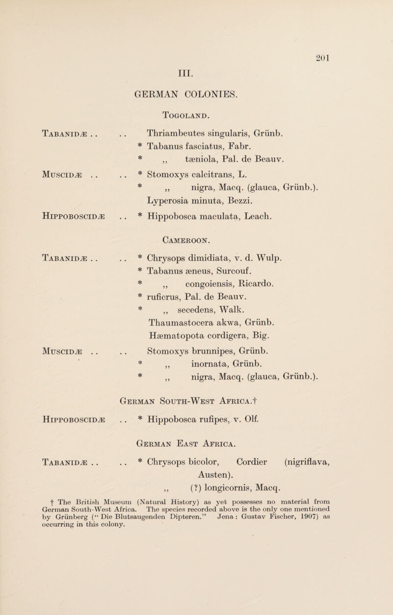III. Tabanidje .. Muscid^e Hippoboscidh: Tabanidas .. MuSCIDiE GERMAN COLONIES. Togoland. Thriambentes singularis, Griinb. * Tabanus fasciatus, Fabr. * ,, tseniola, Pal. de Beauv. * Stomoxys calcitrans, L. * „ nigra, Macq. (glauca, Griinb.). Lyperosia minnta, Bezzi. * Hippobosca maculata, Leach. Cameroon. * Chrysops dimidiata, v. d. Wulp. * Tabanus aeneus, Surcouf. * „ congoiensis, Ricardo. * rufierus, Pal. de Beauv. * ,, secedens, Walk. Thaumastocera akwa, Griinb. Hsematopota cordigera, Big. Stomoxys brunnipes, Griinb. * ,, inornata, Griinb. * ,, nigra, Macq. (glauca, Griinb.). German South-West Africa.! HippoBOSCiDiE . . * Hippobosca rufipes, v. Olf. German East Africa. Tabanidjs .. * Chrysops bicolor, Cordier (nigriflava, Austen). ,, (?) longicornis, Macq. | The British Museum (Natural History) as yet possesses no material from German South-West Africa. The species recorded above is the only one mentioned by Griinberg (“ Die Blutsaugenden Dipteren.” Jena: Gustav Fischer, 1907) as occurring in this colony.