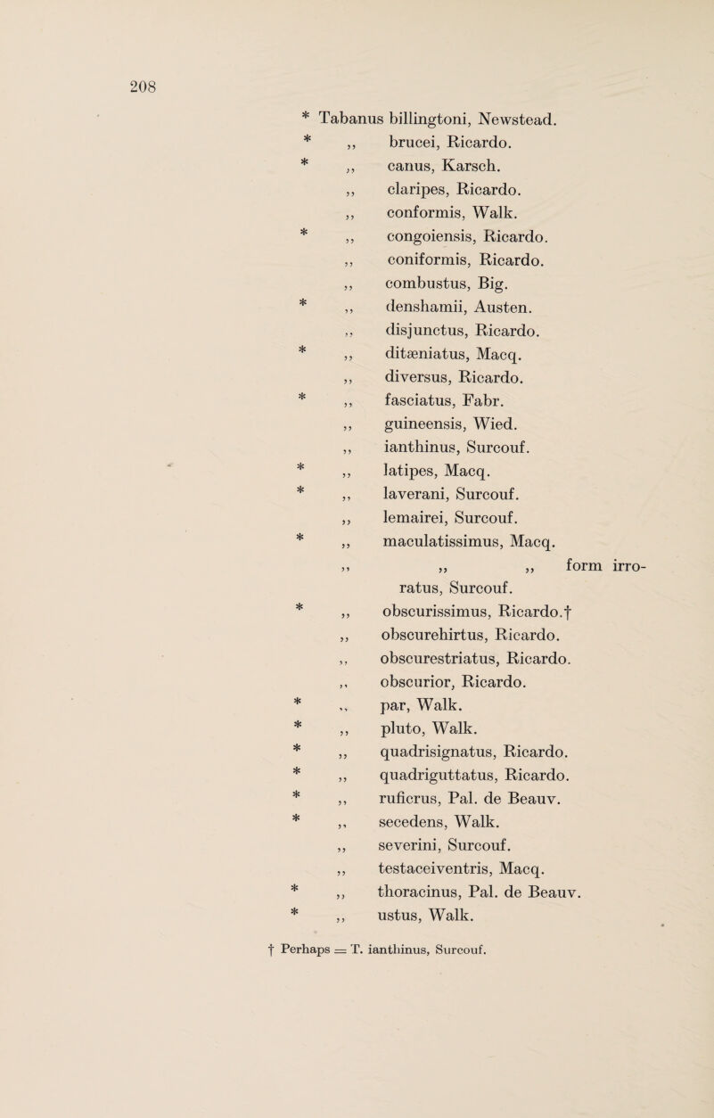 * * * * * * * * * * * * * * 3 3 3 3 33 33 3 3 3 3 33 * * * Tabanus billingtoni, Newstead. * brucei, Ricardo, canus, Karsch. claripes, Ricardo, conformis, Walk, congoiensis, Ricardo, coniformis, Ricardo, combustus, Rig. denshamii, Austen, disjunctus, Ricardo, ditseniatus, Macq. diversus, Ricardo, fasciatus, Fabr. guineensis, Wied. ianthinus, Surcouf. latipes, Macq. laverani, Surcouf. lemairei, Surcouf. maculatissimus, Macq. 3, „ form ratus, Surcouf. obscurissimus, Ricardo.f obscurehirtus, Ricardo, obscurestriatus, Ricardo, obscurior, Ricardo, par, Walk, pluto, Walk, quadrisignatus, Ricardo, quadriguttatus, Ricardo, ruficrus, Pal. de Beauv. secedens, Walk, severini, Surcouf. testaceiventris, Macq. thoracinus, Pal. de Beauv. ustus, Walk. yy yy y y y y y y y y yy y y y y yy yy y y yy yy y y y y yy y y y y irro- t Perhaps = T. ianthinus, Surcouf.