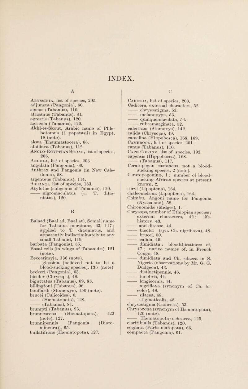 INDEX. A Abyssinia, list of species, 205. adjuncta (Pangonia), 60. seneus (Tabanus), 110. africanus (Tabanus), 81. agrestis (Tabanus), 120. agricola (Tabanus), 120. Akhl-es-Skout, Arabic name of Phle- botomus (? papatasii) in Egypt, 18 (note). akwa (Thaumastocera), 66. albilinea (Tabanus), 112. Anglo-Egyptian Sudan, list of species, 206. Angola, list of species, 203. angulata (Pangonia), 60. Anthrax and Pangonia (in New Cale¬ donia), 58. argenteus (Tabanus), 114. Ashanti, list of species, 183. Atylotus (subgenus of Tabanus), 120. -- nigromaculatus (= T. ditse- niatus), 120. B Balaad (Baal ad, Baal fit), Somali name for Tabanus morsitans, 63, 117 ; applied to T. ditseniatus, and apparently indiscriminately to any small Tabanid, 119. barbata (Pangonia), 55. Basal cells (in wings of Tabanidse), 121 (note). Beccarimyia, 136 (note). -glossina (believed not to be a blood-sucking species), 136 (note) beckeri (Pangonia), 63. bicolor (Chrysops), 48. biguttatus (Tabanus), 69, 85. billingtoni (Tabanus), 96. bouffardi (Stomoxys), 150 (note), brucei (Culicoides), 6. - (Hsematopota), 128. - (Tabanus), 81. brumpti (Tabanus), 93. brunnescens (Hsematopota), 122 (note), 127. brunnipennis (Pangonia (Diato- mineura)), 65. bullatifrons (Hsematopota), 127. C Cabinda, list of species, 203. Cadicera, external characters, 52. -chrysostigma, 53. -melanopyga, 53. -quinquemaculata, 54. -rubramarginata, 52. calcitrans (Stomoxys), 142. calida (Chrysops), 49. camelina (Hippobosca), 168, 169. Cameroon, list of species, 201. canus (Tabanus), 110. Cape Colony, list of species, 193. capensis (Hippobosca), 168. —-— (Tabanus), 117. Ceratopogon castaneus, not a blood¬ sucking species, 2 (note). Ceratopogoninse, 1 ; number of blood¬ sucking African species at present known, 2. cervi (Lipoptena), 164. chalcomelsena (Lipoptena), 164. Chimbu, Angoni name for Pangonia (Nyasaland), 58. Chironomidse (Midges), 1. Chrysops, number of Ethiopian species ; external characters, 42 ; life- history, 43. —-— and disease, 44. - bicolor (syn. Ch. nigriflava), 48. -brucei, 50. —-— calida, 49. —-— dimidiata ; bloodthirstiness of, 47 ; native names of, in French Congo, 48. -dimidiata and Ch. silacea in S. Nigeria (observations by Mr. G. G. Dudgeon), 43. - distinctipennis, 46. - funebris, 44. -longicornis, 44. -nigriflava (synonym of Ch. bi¬ color), 48. -silacea, 48. -stigmaticalis, 45. chrysostigma (Cadicera), 53. Chrysozona (synonym of Hsematopota), 120 (note). -(Hsematopota) ochracea, 125. claritibialis (Tabanus), 120. cognata (Parhsematopota), 66. compacta (Pangonia), 61.
