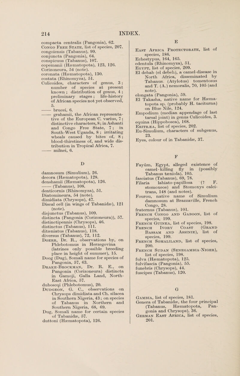 compacta centralis (Pangonia), 62. Congo Free State, list of species, 207. congoiensis (Tabanus), 99. conjuncta (Pangonia), 64. consjiicuus (Tabanns), 107. copemanii (Hsematopota), 123, 126. Corizoneura, 54 (note), coronata (Hsematopota), 130. costata (Rhinomyza), 51. Culicoides, characters of genus, 3 ; number of species at present known ; distribution of genus, 4 ; preliminary stages ; life-history of African species not yet observed, 5. ■-brucei, 6. -grahamii, the African representa¬ tive of the European C. varius, 7; distinctive characters, 8; in Ashanti and Congo Free State, 7 ; in South-West Uganda, 8 ; irritating wheals caused by bites of, 8 ; blood-thirstiness of, and wide dis¬ tribution in Tropical Africa, 7. -milnei, 6. D damnosum (Simulium), 26. decora (Hsematopota), 128. denshamii (Hsematopota), 126. -(Tabanus), 108. denticornis (Rhinomyza), 51. Diatomineura, 54 (note), dimidiata (Chrysops), 47. Discal cell (in wings of Tabanidse), 121 (note). disjunctus (Tabanus), 109. distincta (Pangonia (Corizoneura)), 57. distinctipennis (Chrysops), 46. distinctus (Tabanus), 111. ditseniatus (Tabanus), 118. diversus (Tabanus), 72, 112. Doerr, Dr. R., observations by, on Phlebotomus in Herzegovina (latrines only possible breeding place in height of summer), 15. Doog (Dug), Somali name for species of Pangonia, 57, 63. Drake-Brockman, Dr. R. E., on Pangonia (Corizoneura) distincta in Gamoji, Galla Land, North- East Africa, 57. duboscqi (Phlebotomus), 20. Dudgeon, G. C., observations on Chrysops dimidiata and Ch. silacea in Southern Nigeria, 43 ; on species of Tabanus in Northern and Southern Nigeria, 68, 69. Dug, Somali name for certain species of Tabanidse, 57. duttoni (Hsematopota), 126. E East Africa Protectorate, list of species, 186. Echestypus, 164, 165. edentula (Rhinomyza), 51. Egypt, list of species, 209. El debab (el debeh), a camel-disease in North Africa, disseminated by Tabanus (Atylotus) tomentosus and T. (A.) nemoralis, 70, 105 (and note). elongata (Pangonia), 59. El Takasha, native name for Hsema¬ topota sp. (probably H. taciturna) on Blue Nile, 124. Empodium (median appendage of last tarsal joint) in genus Culicoides, 3. equina (Hippobosca), 168. Eritrea, list of species, 202. Eu-Simulium, characters of subgenus, 23. Eyes, colour of in Tabanidse, 37. F Fayum, Egypt, alleged existence of camel - killing fly in (possibly Tabanus tseniola), 105. fasciatus (Tabanus), 69, 78. Filaria labiato-papillosa (? F. stomoxeos) and Stomoxys calci- trans, 148 (and notes). Fourou, native name of Simulium damnosum at Brazzaville, French Congo, 28. fraternus (Tabanus), 101. French Congo and Gaboon, list of species, 199. French Guinea, list of species, 198. French Ivory Coast (Grand Bassam and Assinie), list of species, 199. French Somaliland, list of species, 200. French Sudan (Senegambia-Niger), list of species, 198. fulva (Hsematopota), 125. fulvifascia (Pangonia), 55. funebris (Chrysops), 44. fuscipes (Tabanus), 120. G Gambia, list of species, 181. Genera of Tabanidse, the four principal (Tabanus, Hsematopota, Pan¬ gonia and Chrysops), 36. German East Africa, list of species, 201.