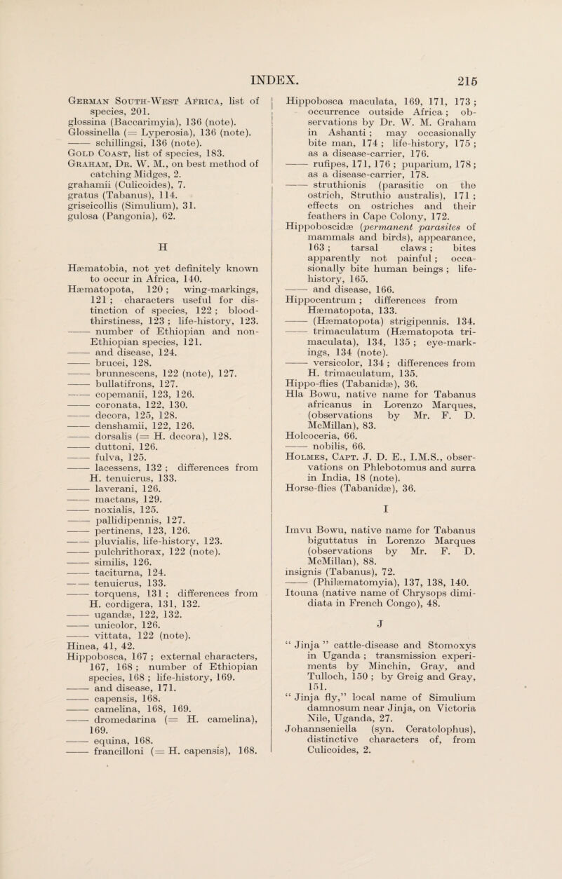 German South-West Africa, list of species, 201. glossina (Baccarimyia), 136 (note). Glossinella (= Lyperosia), 136 (note). -schillingsi, 136 (note). Gold Coast, list of species, 183. Graham, Dr. W. M., on best method of catching Midges, 2. grahamii (Culicoides), 7. gratus (Tabanus), 114. griseicollis (Simnlium), 31. gulosa (Pangonia), 62. H Haematobia, not yet definitely known to occur in Africa, 140. Haematopota, 120 ; wing-markings, 121 ; characters useful for dis¬ tinction of species, 122 ; blood¬ thirstiness, 123 ; life-history, 123. -- number of Ethiopian and non- Ethiopian species, 121. - and disease, 124. - brucei, 128. -brunnescens, 122 (note), 127. -bullatifrons, 127. -- copemanii, 123, 126. -coronata, 122, 130. -decora, 125, 128. -denshamii, 122, 126. -dorsalis (= H. decora), 128. -- duttoni, 126. - fulva, 125. -- lacessens, 132 ; differences from H. tenuicrus, 133. - laverani, 126. -mactans, 129. -noxialis, 125. -- pallidipennis, 127. -pertinens, 123, 126. -pluvialis, life-history, 123. -pulchrithorax, 122 (note). -similis, 126. -- taciturna, 124. -tenuicrus, 133. -torquens, 131 ; differences from H. cordigera, 131, 132. --ugandae, 122, 132. -- unicolor, 126. -- vittata, 122 (note). Hinea, 41, 42. Hippobosca, 167 ; external characters, 167, 168 ; number of Ethiopian species, 168 ; life-history, 169. -and disease, 171. - capensis, 168. -- camelina, 168, 169. -dromedarina (= H. camelina), 169. - equina, 168. --- francilloni (= H. capensis), 168. Hippobosca maculata, 169, 171, 173 ; occurrence outside Africa ; ob¬ servations by Dr. W. M. Graham in Ashanti ; may occasionally bite man, 174 ; life-history, 175 ; as a disease-carrier, 176. -rufipes, 171, 176 ; puparium, 178; as a disease-carrier, 178. -struthionis (parasitic on the ostrich, Struthio australis), 171 ; effects on ostriches and their feathers in Cape Colony, 172. Hippoboscidse (permanent parasites of mammals and birds), appearance, 163 ; tarsal claws ; bites apparently not painful ; occa¬ sionally bite human beings ; life- history, 165. -and disease, 166. Hippocentrum ; differences from Haematopota, 133. - (Haematopota) strigipennis, 134. —-— trimaculatum (Haematopota tri- maculata), 134, 135 ; eye-mark¬ ings, 134 (note). -- versicolor, 134 ; differences from H. trimaculatum, 135. Hippo-flies (Tabanidae), 36. Hla Bowu, native name for Tabanus africanus in Lorenzo Marques, (observations by Mr. F. D. McMillan), 83. Holcoceria, 66. —-— nobilis, 66. Holmes, Capt. J. D. E., I.M.S., obser¬ vations on Phlebotomus and surra in India, 18 (note). Horse-flies (Tabanidae), 36. I Imvu Bowu, native name for Tabanus biguttatus in Lorenzo Marques (observations by Mr. F. D. McMillan), 88. msignis (Tabanus), 72. - (Philaematomyia), 137, 138, 140. Itouna (native name of Chrysops dimi- diata in French Congo), 48. J “ Jinja ” cattle-disease and Stomoxys in Uganda ; transmission experi¬ ments by Minchin, Gray, and Tulloch, 150 ; by Greig and Gray, 151. “ Jinja fly,” local name of Simulium damnosum near Jinja, on Victoria Nile, Uganda, 27. Johannseniella (syn. Ceratolophus), distinctive characters of, from Culicoides, 2.
