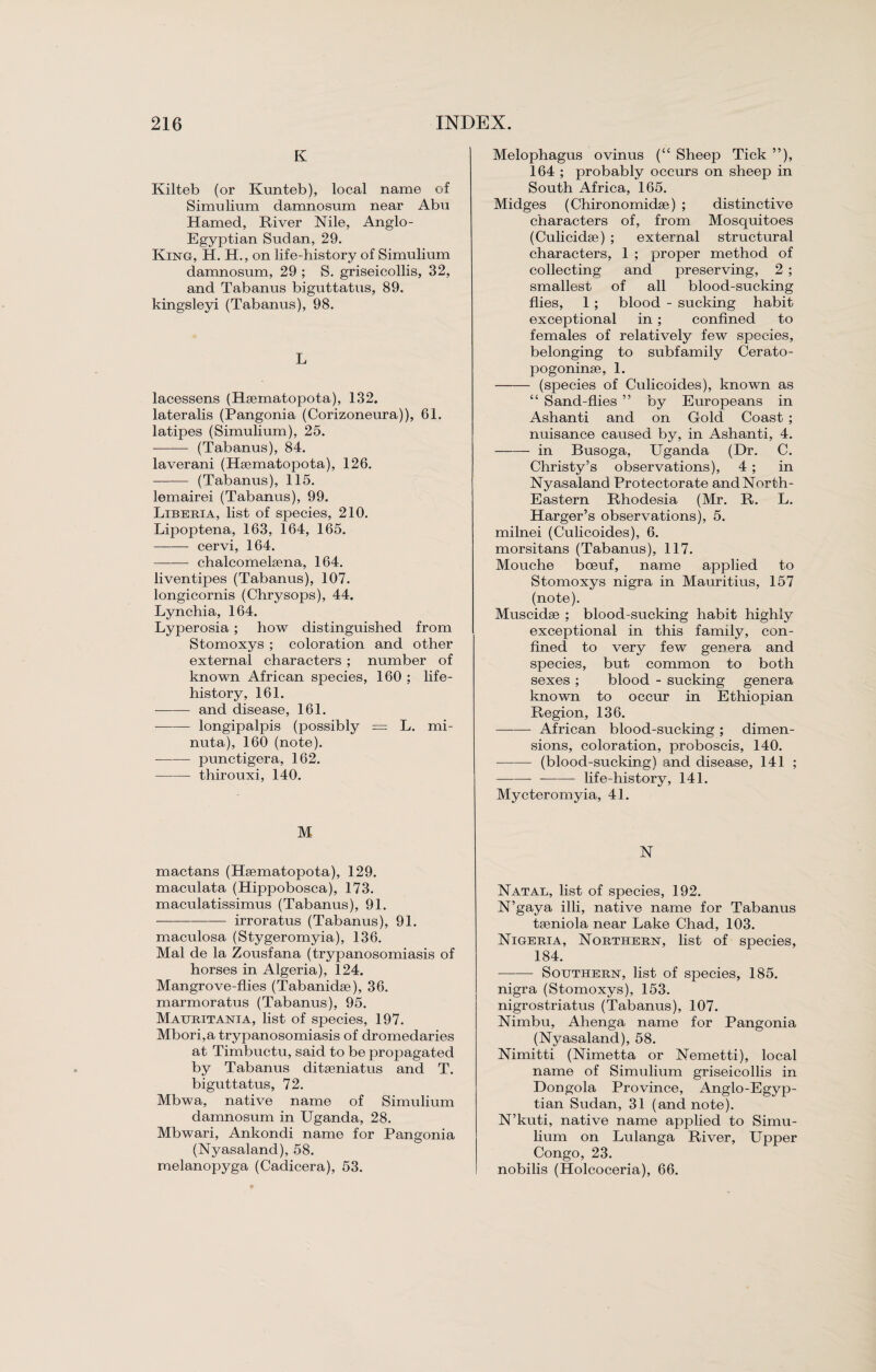 K Kilteb (or Kunteb), local name of Simulium damnosum near Abu Hamed, River Nile, Anglo- Egyptian Sudan, 29. King, H. H., on life-history of Simulium damnosum, 29 ; S. griseicollis, 32, and Tabanus biguttatus, 89. kingsleyi (Tabanus), 98. L lacessens (Rsematopota), 132. lateralis (Pangonia (Corizoneura)), 61. latipes (Simulium), 25. - (Tabanus), 84. laverani (Heematopota), 126. - (Tabanus), 115. lemairei (Tabanus), 99. Liberia, list of species, 210. Lipoptena, 163, 164, 165. -cervi, 164. -chalcomelsena, 164. liventipes (Tabanus), 107. longicornis (Chrysops), 44. Lynchia, 164. Lyperosia; how distinguished from Stomoxys ; coloration and other external characters ; number of known African species, 160 ; life- history, 161. - and disease, 161. --longipalpis (possibly — L. mi- nuta), 160 (note). -punctigera, 162. -thirouxi, 140. M mactans (Hsematopota), 129. maculata (Hippobosca), 173. maculatissimus (Tabanus), 91. -irroratus (Tabanus), 91. maculosa (Stygeromyia), 136. Mai de la Zousfana (trypanosomiasis of horses in Algeria), 124. Mangrove-flies (Tabanidae), 36. marmoratus (Tabanus), 95. Mauritania, list of species, 197. Mbori,a trypanosomiasis of dromedaries at Timbuctu, said to be propagated by Tabanus ditseniatus and T. biguttatus, 72. Mbwa, native name of Simulium damnosum in Uganda, 28. Mbwari, Ankondi name for Pangonia (Nyasaland), 58. melanopyga (Cadicera), 53. Melophagus ovinus (“ Sheep Tick ”), 164 ; probably occurs on sheep in South Africa, 165. Midges (Chironomidse) ; distinctive characters of, from Mosquitoes (Culicidse) ; external structural characters, 1 ; proper method of collecting and preserving, 2 ; smallest of all blood-sucking flies, 1; blood - sucking habit exceptional in ; confined to females of relatively few species, belonging to subfamily Cerato- pogoninse, 1. —— (species of Culicoides), known as “ Sand-flies ” by Europeans in Ashanti and on Gold Coast ; nuisance caused by, in Ashanti, 4. -- in Busoga, Uganda (Dr. C. Christy’s observations), 4 ; in Nyasaland Protectorate and North- Eastern Rhodesia (Mr. R. L. Harger’s observations), 5. milnei (Culicoides), 6. morsitans (Tabanus), 117. Mouche boeuf, name applied to Stomoxys nigra in Mauritius, 157 (note). Muscidse ; blood sucking habit highly exceptional in this family, con¬ fined to very few genera and species, but common to both sexes ; blood - sucking genera known to occur in Ethiopian Region, 136. -African blood-sucking ; dimen¬ sions, coloration, proboscis, 140. -(blood-sucking) and disease, 141 ; ---life-history, 141. Mycteromyia, 41. N Natal, list of species, 192. N’gaya illi, native name for Tabanus taeniola near Lake Chad, 103. Nigeria, Northern, list of species, 184. ■-Southern, list of species, 185. nigra (Stomoxys), 153. nigrostriatus (Tabanus), 107. Nimbu, Ahenga name for Pangonia (Nyasaland), 58. Nimitti (Nimetta or Nemetti), local name of Simulium griseicollis in Dongola Province, Anglo-Egyp- tian Sudan, 31 (and note). N’kuti, native name applied to Simu¬ lium on Lulanga River, Upper Congo, 23. nobilis (Holcoceria), 66.