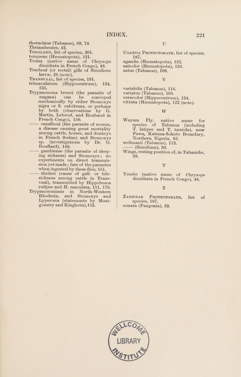 thoracinus (Tabanus), 69, 74. Thriambeutes, 42. Togoland, list of species, 201. torquens (Hsematopota), 131. Touna (native name of Chrysops dimidiata in French Congo), 48. Tracheal (or rectal) gills of Simulium larvae, 26 (note). Transvaal, list of species, 191. trimaculatum (Hippocentrum), 134, 135. Trypanosoma brucei (the parasite of nagana) can be conveyed mechanically by either Stomoxys nigra or S. calcitrans, or perhaps by both (observations by G. Martin, Leboeuf, and Roubaud in French Congo), 150. -- cazalboui (the parasite of souma, a disease causing great mortality among cattle, horses, and donkeys in French Sudan) and Stomoxys sp. (investigations by Dr. G. Bouffard), 149. -gambiense (the parasite of sleep¬ ing sickness) and Stomoxys ; no experiments on direct transmis¬ sion yet made; fate of the parasites when ingested by these flies, 151. -theileri (cause of gall- or bile- sickness among cattle in Trans¬ vaal), transmitted by Hippobosca rufipes and H. maculata, 151, 176. Trypanosomiasis in North-Western Rhodesia, and Stomoxys and Lyperosia (statements by Mont¬ gomery and Kinghorn),152. U Uganda Protectorate, list of species, 187. ugandse (Hgematopota), 132. unicolor (Hsematopota), 126. ustus (Tabanus), 108. V variabilis (Tabanus), 116. variatus (Tabanus), 105. versicolor (Hippocentrum), 134. vittata (Hsematopota), 122 (note). W Wayam Fly, native name for species of Tabanus (including T. latipes and T. tseniola), near Pawa, Katsina-Sokoto Boundary, Northern Nigeria, 85. wellmanii (Tabanus), 113. ——- (Simulium), 30. Wings, resting position of, in Tabanidse, 38. Y Yembe (native name of Chrysops dimidiata in French Congo), 48. Z Zanzibar Protectorate, list of species, 187. zonata (Pangonia), 59.