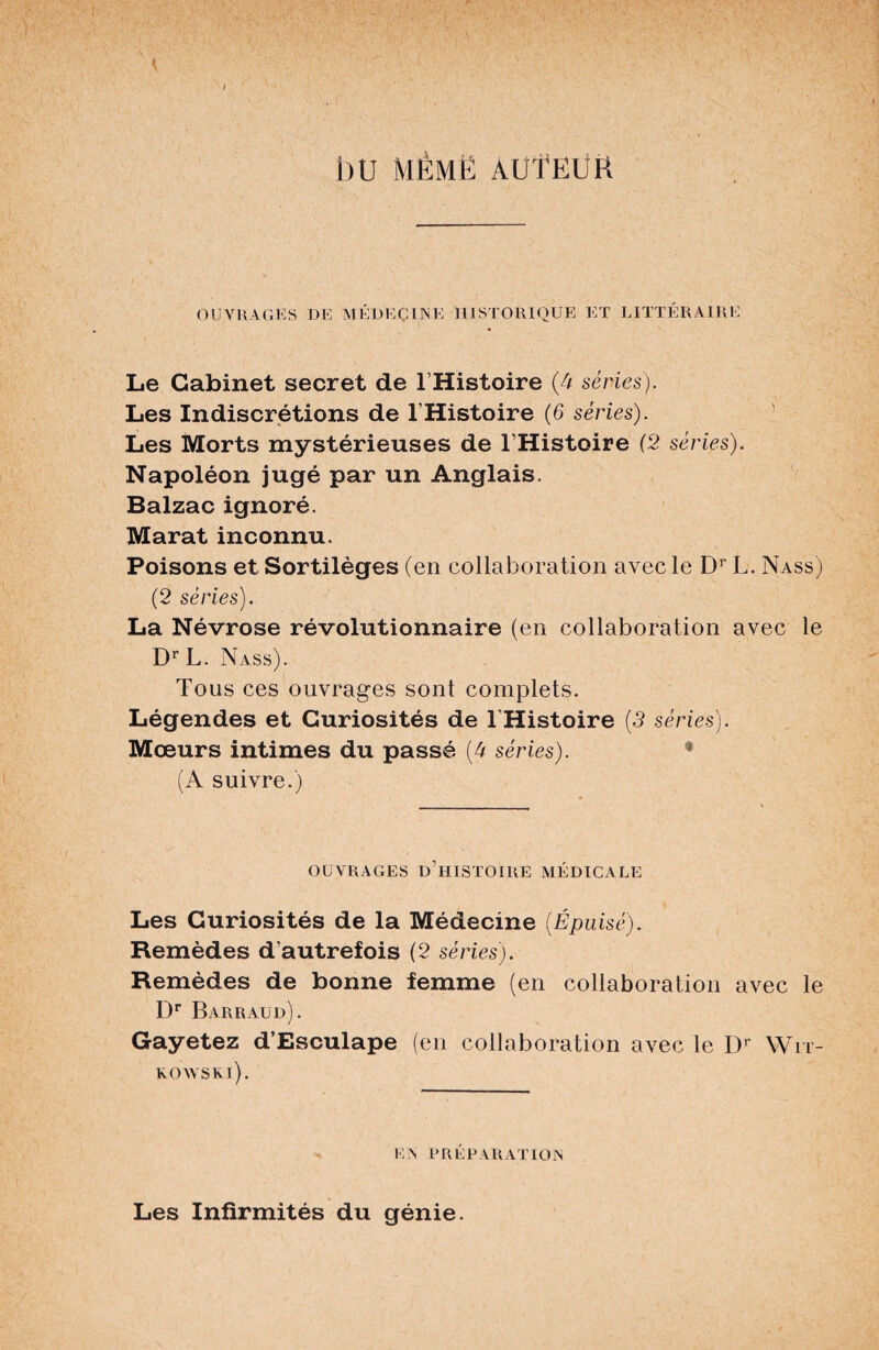 { bU MÈMË AUTEUR OUVRAGES DE M K DE Ç UNE HISTORIQUE ET LITTÉRAIRE Le Cabinet secret de l’Histoire (4 séries). Les Indiscrétions de l’Histoire (6 séries). Les Morts mystérieuses de l’Histoire (2 séries). Napoléon jugé par un Anglais. Balzac ignoré. Marat inconnu. Poisons et Sortilèges (en collaboration avec le Dr L. Nass) (2 séries). La Névrose révolutionnaire (en collaboration avec le DrL. Nass). Tous ces ouvrages sont complets. Légendes et Curiosités de THistoire (3 séries). Mœurs intimes du passé (4 séries). (A suivre.) OUVRAGES d’histoire MÉDICALE Les Curiosités de la Médecine (Épuisé). Remèdes d’autrefois (2 séries). Remèdes de bonne femme (en collaboration avec le Dr Barraud). Gayetez d’Esculape (en collaboration avec le Dr Wit- KOAVSKl). EN PRÉPARATION Les Infirmités du génie.