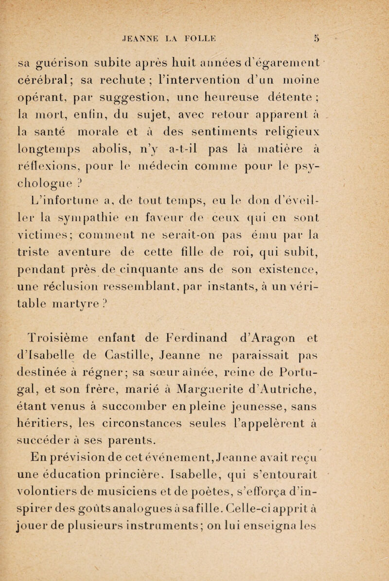 sa guérison subite après huit années d’égarement cérébral; sa rechute; l’intervention d’un moine opérant, par suggestion, une heureuse détente ; la mort, enfin, du sujet, avec retour apparent à la santé morale et à des sentiments religieux longtemps abolis, n’y a-t-il pas là matière à réflexions, pour le médecin comme pour le psy¬ chologue ? L’infortune a, de tout temps, eu le don d’éveil¬ ler la sympathie en faveur de ceux qui en sont victimes; comment ne serait-on pas ému par la triste aventure de cette fille de roi, qui subit, pendant près de cinquante ans de son existence, une réclusion ressemblant, par instants, à un véri¬ table martyre ? Troisième enfant de Ferdinand d’Aragon et d’Isabelle de Castille, Jeanne ne paraissait pas destinée à régner; sa sœur aînée, reine de Portu¬ gal, et son frère, marié à Marguerite d’Autriche, étant venus à succomber en pleine jeunesse, sans héritiers, les circonstances seules l’appelèrent à succéder à ses parents. En prévision de cet événement, Jeanne avait reçu une éducation princière, Isabelle, qui s’entourait volontiers de musiciens et de poètes, s’efforça d’in¬ spirer des goûts analogues à sa fille. Celle-ci apprit à jouer de plusieurs instruments ; on lui enseigna les