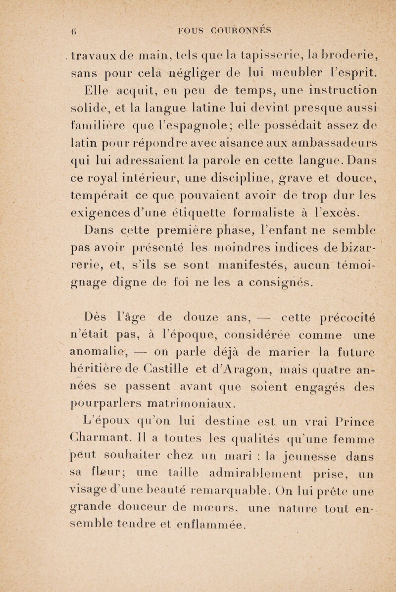 travaux de main, tels que la tapisserie, la broderie, sans pour cela négliger de lui meubler l’esprit. Elle acquit, en peu de temps, une instruction solide, et la langue latine lui devint presque aussi familière que l’espagnole; elle possédait assez de latin pour répondre avec aisance aux ambassadeurs qui lui adressaient la parole en cette langue. Dans ce royal intérieur, une discipline, grave et douce, tempérait ce que pouvaient avoir de trop dur les exigences d’une étiquette formaliste à l’excès. Dans cette première phase, l’enfant ne semble pas avoir présenté les moindres indices de bizar¬ rerie, et, s’ils se sont manifestés, aucun témoi¬ gnage digne de foi ne les a consignés. Dès l’âge de douze ans, — cette précocité n’était pas, à l’époque, considérée comme une anomalie, — on parle déjà de marier la future héritière de Castille et d’Aragon, mais quatre an¬ nées se passent avant que soient engagés des pourparlers matrimoniaux. L’époux qu’on lui destine est un vrai Prince Charmant. 11 a toutes les qualités qu’une femme peut souhaiter chez un mari : la jeunesse dans sa fleur; une taille admirablement prise, un visage d une beauté remarquable. On lui prête une grande douceur de mœurs, une nature tout en¬ semble tendre et enflammée.