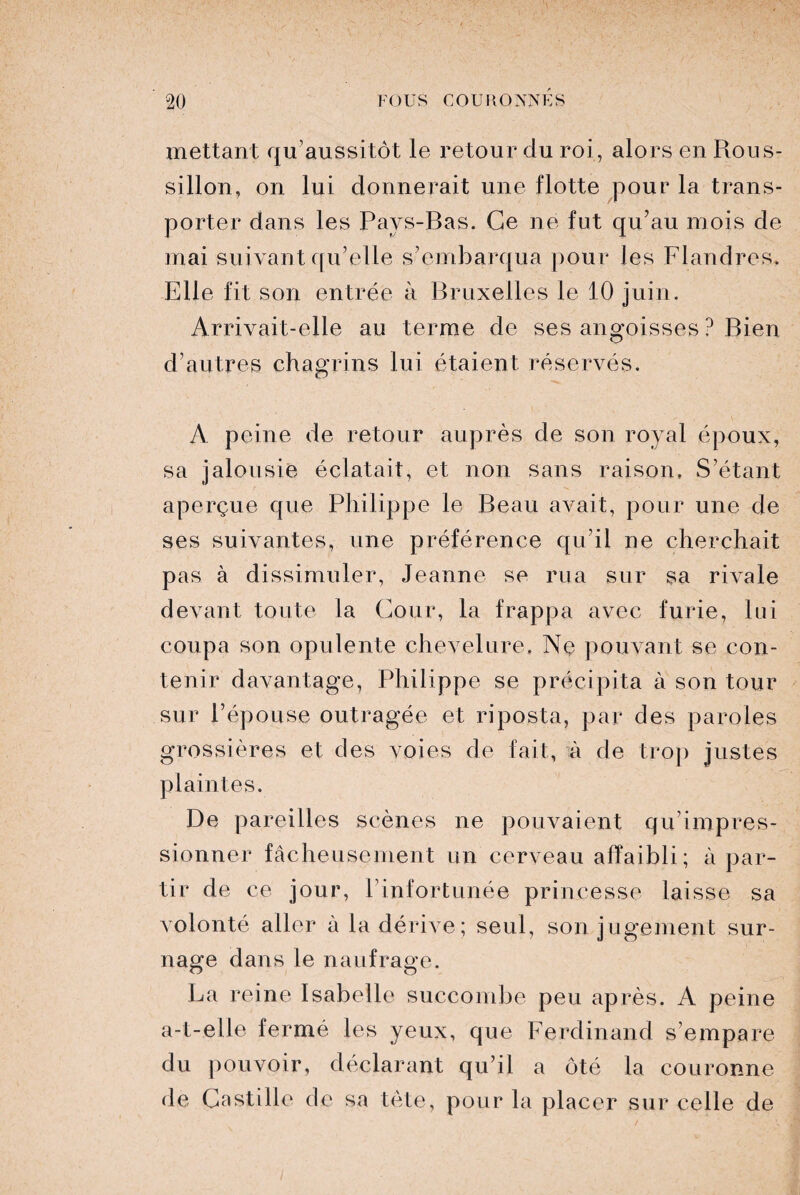 mettant qu’au s sitôt le retour du roi, alors en Rous¬ sillon, on lui donnerait une flotte pour la trans¬ porter dans les Pays-Bas. Ce ne fut qu’au mois de mai sui vant qu’elle s’embarqua pour les Flandres. Elle fit son entrée à Bruxelles le 10 juin. Arrivait-elle au terme de ses angoisses ? Bien d’autres chagrins lui étaient réservés. A peine de retour auprès de son royal époux, sa jalousie éclatait, et non sans raison. S’étant aperçue que Philippe le Beau avait, pour une de ses suivantes, une préférence qu’il ne cherchait pas à dissimuler, Jeanne se rua sur sa rivale devant toute la Cour, la frappa avec furie, lui coupa son opulente chevelure. Ne pouvant se con¬ tenir davantage, Philippe se précipita à son tour sur l’épouse outragée et riposta, par des paroles grossières et des voies de fait, à de trop justes plaintes. De pareilles scènes ne pouvaient qu’impres¬ sionner fâcheusement un cerveau affaibli; à par¬ tir de ce jour, l’infortunée princesse laisse sa volonté aller à la dérive; seul, son jugement sur¬ nage dans le naufrage. La reine Isabelle succombe peu après. A peine a-t-elle fermé les yeux, que Ferdinand s’empare du pouvoir, déclarant qu’il a ôté la couronne de Castille de sa tète, pour la placer sur celle de