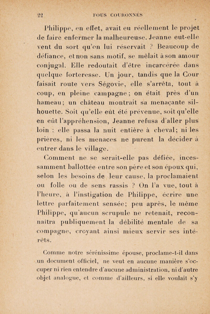 û2°2 FOUS COURONNÉS t Philippe, en efïet, avait eu réellement le projet de faire enfermer la malheureuse. Jeanne eut-elle vent du sort qu’on lui réservait ? Beaucoup de défiance, et non sans motif, se mêlait à son amour conjugal. Elle redoutait d’être incarcérée dans quelque forteresse. Un jour, tandis que la Cour faisait route vers Ségovie, elle s’arrêta, tout à coup, en pleine campagne; on était près d’un hameau; un château montrait sa menaçante sil¬ houette. Soit qu’elle eût été prévenue, soit qu’elle en eût l’appréhension, Jeanne refusa d’aller plus loin : elle passa la nuit entière à cheval; ni les prières, ni les menaces ne purent la décider à entrer dans le village. Gomment ne.se serait-elle pas défiée, inces¬ samment ballottée entre son père et son époux qui, selon les besoins de leur cause, la proclamaient ou folle ou de sens rassis ? On l’a vue, tout à l’heure, à l’instigation de Philippe, écrire une lettre parfaitement sensée; peu après, le même Philippe, qu’aucun scrupule ne retenait, recon¬ naîtra publiquement la débilité mentale de sa compagne, croyant ainsi mieux servir ses inté¬ rêts. Gomme notre sérénissime épouse, proclame-t-il dans un document officiel, ne veut en aucune manière s’oc¬ cuper ni rien entendre d’aucune administration, ni d’autre objet analogue, et comme d’ailleurs, si elle voulait s’y