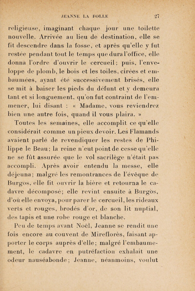 religieuse, imaginant chaque jour une toilette nouvelle. Arrivée au lieu de destination, elle se fit descendre dans la fosse, et après qu’elle y fut restée pendant tout le temps que dura l’office, elle donna l’ordre d’ouvrir le cercueil; puis, l’enve¬ loppe de plomb, le bois et les toiles, cirées et em¬ baumées, ayant été successivement brisés, elle se mit à baiser les pieds du défunt et y demeura tant et si longuement, qu’on fut contraint de rem¬ mener, lui disant : « Madame, vous reviendrez bien une autre fois, quand il vous plaira. » Toutes les semaines, elle accomplit ce qu elle considérait comme un pieux devoir. Les Flamands avaient parlé de revendiquer les restes de Phi¬ lippe le Beau; la reine n’eut point de cesse qu’elle ne se fût assurée que le vol sacrilège n’était pas accompli. Après avoir entendu la messe, elle déjeuna; malgré les remontrances de l’évêque de Burgos, elle fit ouvrir la bière et retourna le ca¬ davre décomposé; elle revint ensuite à Burgos, d’où elle envoya, pour parer le cercueil, les rideaux verts et rouges, brodés d’or, de son lit nuptial, des tapis et une robe rouge et blanche. Peu de temps avant Noël, Jeanne se rendit une fois encore au couvent de Mireflorès, faisant ap¬ porter le corps auprès d’elle; malgré l’embaume¬ ment, le cadavre en putréfaction exhalait une odeur nauséabonde; Jeanne, néanmoins, voulut