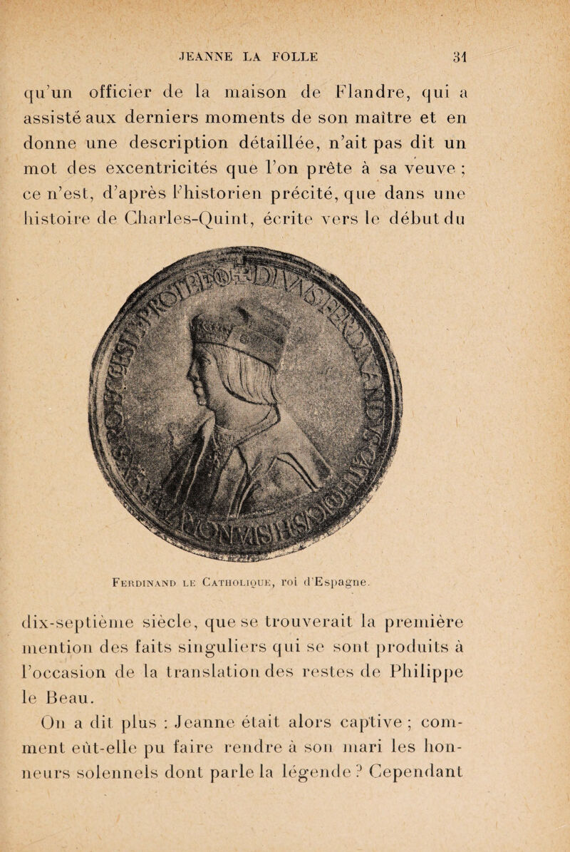 qu’un officier de la maison de Flandre, qui a assisté aux derniers moments de son maître et en donne une description détaillée, n’ait pas dit un mot des excentricités que l’on prête à sa veuve ; ce n’est, d’après l’historien précité, que dans une histoire de Gharles-Quint, écrite vers le début du Ferdinand le Catholique, roi d’Espagne. dix-septième siècle, que se trouverait la première mention des faits singuliers qui se sont produits à l’occasion de la translation des restes de Philippe le Beau. On a dit plus : Jeanne était alors captive ; com¬ ment eût-elle pu faire rendre à son mari les hon¬ neurs solennels dont parle la légende? Cependant