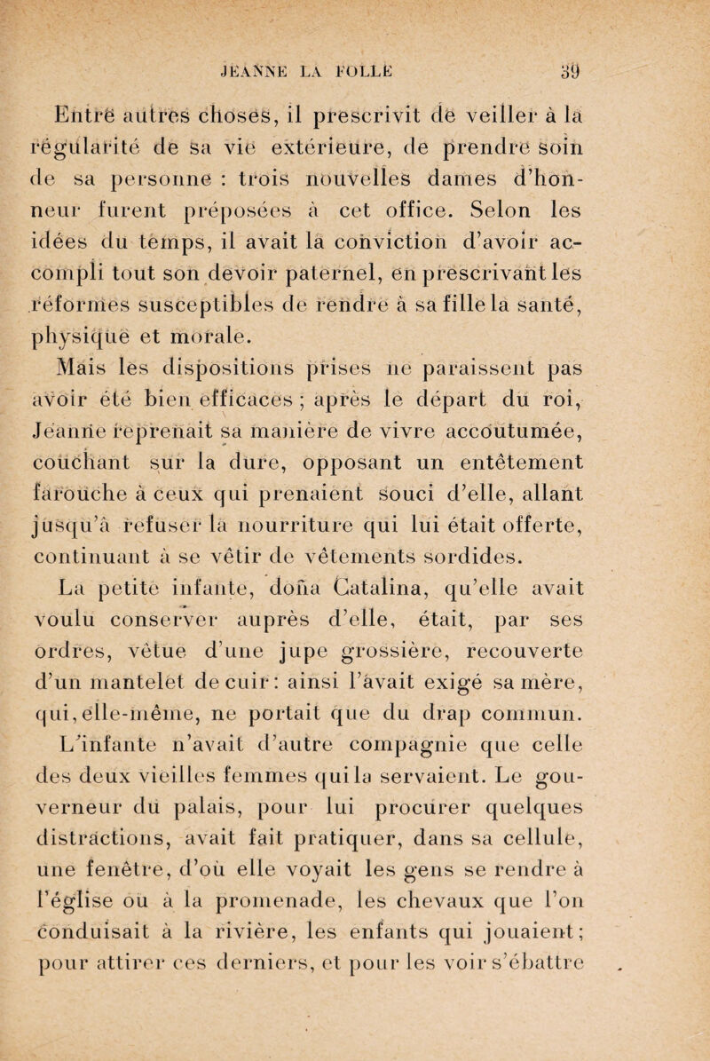 Ëiitrë autres choses, il prescrivit de veiller à la régularité de Sa vie extérieure, de prendre soin de sa personne : trois nouvelles dames d’hon¬ neur furent préposées à cet office. Selon les idées du temps, il avait la conviction d’avoir ac¬ compli tout son devoir paternel, en prescrivant les réformes susceptibles de rendre à sa fille la santé, physique et morale. Mais les dispositions prises ne paraissent pas avoir été bien efficaces ; après le départ du roi, Jeanne reprenait sa manière de vivre accoutumée, couchant sur la dure, opposant un entêtement farouche à ceux qui prenaient souci d’elle, allant jusqu’à refuser la nourriture qui lui était offerte, continuant à se vêtir de vêtements sordides. La petite infante, doua Gatalina, qu’elle avait voulu conserver auprès d’elle, était, par ses ordres, vêtue d’une jupe grossière, recouverte d’un mantelet de cuir: ainsi l’avait exigé sa mère, qui, elle-même, ne portait que du drap commun. L'infante n’avait d’autre compagnie que celle des deux vieilles femmes qui la servaient. Le gou¬ verneur du palais, pour lui procurer quelques distractions, avait fait pratiquer, dans sa cellule, une fenêtre, d’où elle voyait les gens se rendre à l’église ou à la promenade, les chevaux que l’on conduisait à la rivière, les enfants qui jouaient; pour attirer ces derniers, et pour les voir s’ébattre