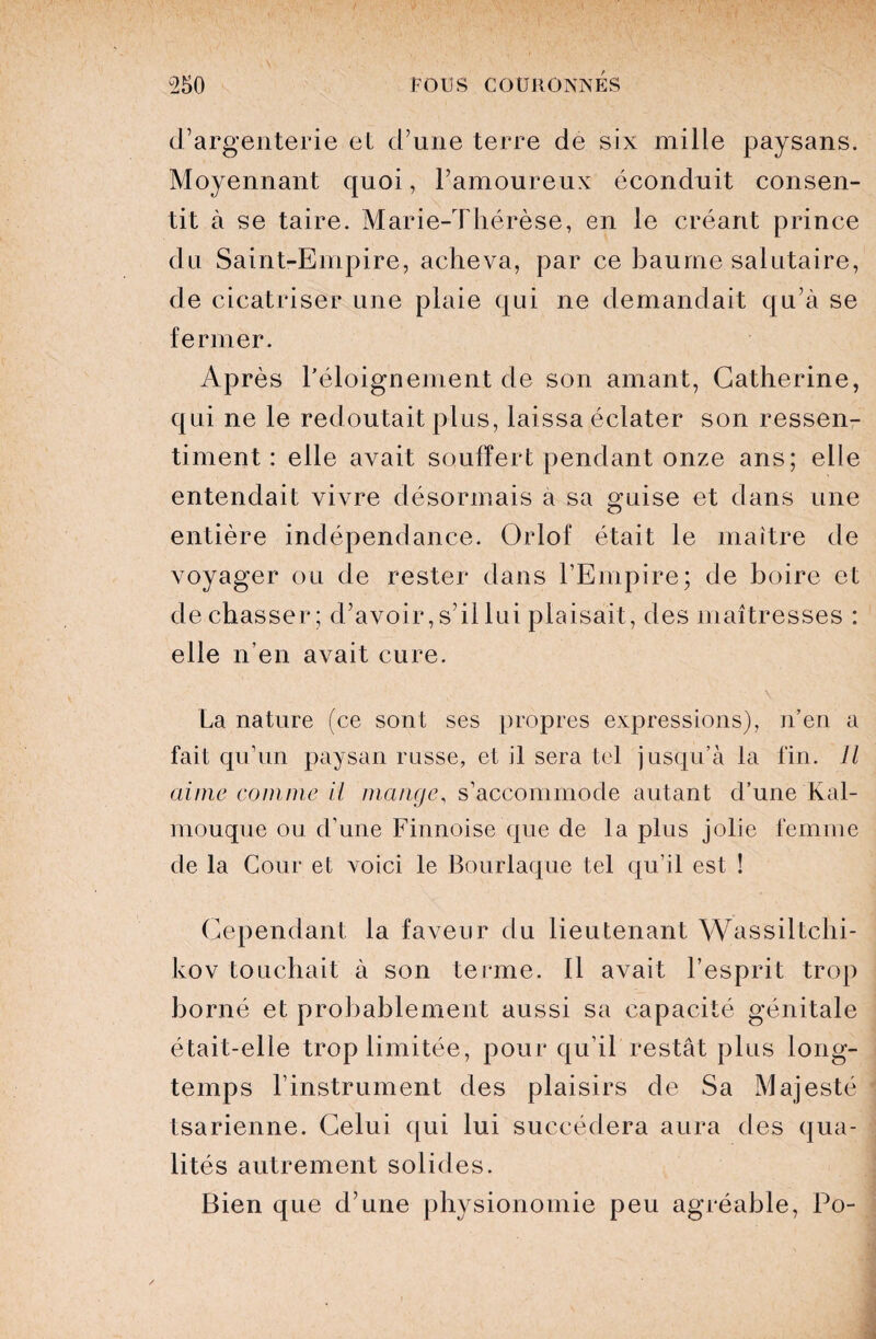 d’argenterie et d’une terre de six mille paysans. Moyennant quoi, l’amoureux éconduit consen¬ tit à se taire. Marie-Thérèse, en le créant prince du Saint-Empire, acheva, par ce baume salutaire, de cicatriser une plaie qui ne demandait qu’à se fermer. Après l'éloignement de son amant, Catherine, qui ne le redoutait plus, laissa éclater son ressen¬ timent : elle avait souffert pendant onze ans; elle entendait vivre désormais a sa guise et dans une entière indépendance. Orlof était le maître de voyager ou de rester dans l’Empire; de boire et de chasser; d’avoir, s’il lui plaisait, des maîtresses : elle n’en avait cure. \ La nature (ce sont ses propres expressions), n’en a fait qu’un paysan russe, et il sera tel jusqu’à la fin. Il aime comme il mange, s’accommode autant d’une Kal- mouque ou d’une Finnoise que de la plus jolie femme de la Cour et voici le Bourlaque tel qu’il est ! Cependant la faveur du lieutenant Wassiltchi- kov touchait à son terme. Il avait l’esprit trop borné et probablement aussi sa capacité génitale était-elle trop limitée, pour qu’il restât plus long¬ temps l’instrument des plaisirs de Sa Majesté tsarienne. Celui qui lui succédera aura des qua¬ lités autrement solides. Bien que d’une physionomie peu agréable, Po-