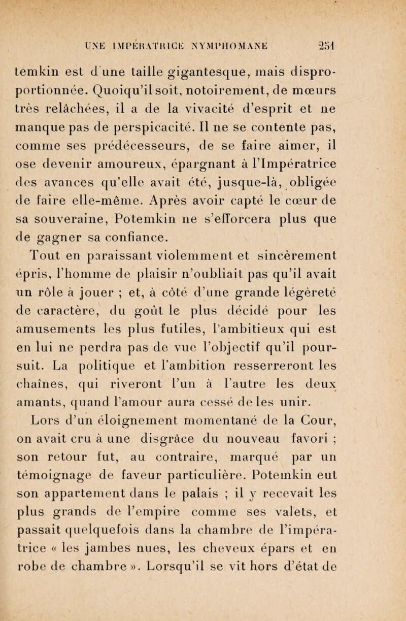 temkin est d'une taille gigantesque, mais dispro¬ portionnée. Quoiqu’il soit, notoirement, de mœurs très relâchées, il a de la vivacité d’esprit et ne manque pas de perspicacité. Il ne se contente pas, comme ses prédécesseurs, de se faire aimer, il ose devenir amoureux, épargnant à l’Impératrice des avances qu’elle avait été, jusque-là, obligée de faire elle-même. Après avoir capté le cœur de sa souveraine, Potemkin ne s’efforcera plus que de gagner sa confiance. Tout en paraissant violemment et sincèrement épris, l’homme de plaisir n’oubliait pas qu’il a\rait un rôle à jouer ; et, à côté d’une grande légèreté de caractère, du goût le plus décidé pour les amusements les plus futiles, l’ambitieux qui est en lui ne perdra pas de vue l’objectif qu’il pour¬ suit. La politique et l’ambition resserreront les chaînes, qui riveront l’un à l’autre les deux amants, quand l’amour aura cessé de les unir. Lors d’un éloignement momentané de la Cour, on avait cru à une disgrâce du nouveau favori ; son retour fut, au contraire, marqué par un témoignage de faveur particulière. Potemkin eut son appartement dans le palais ; il y recevait les plus grands de l’empire comme ses valets, et passait quelquefois dans la chambre de l’impéra¬ trice « les jambes nues, les cheveux épars et en robe de chambre». Lorsqu’il se vit hors d’état de