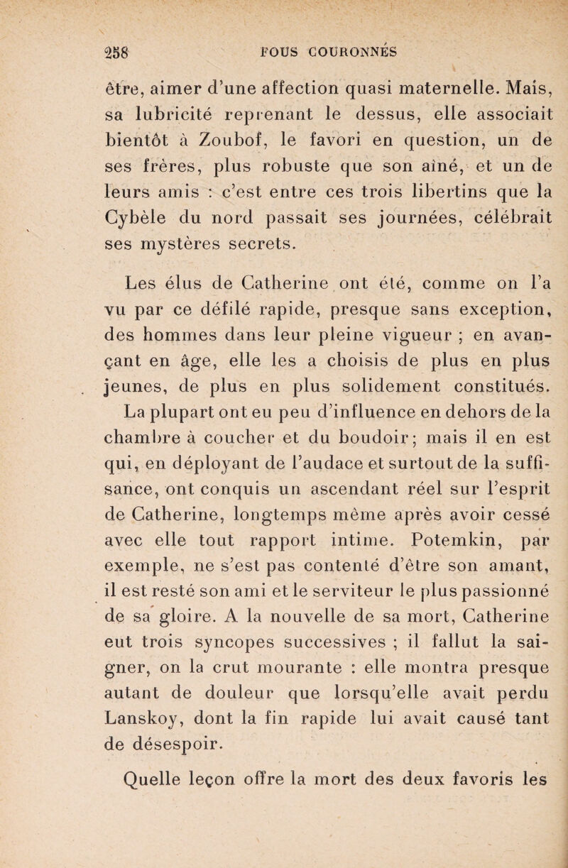 • ' ■ • - ' • ! û258 FOUS couronnés V être, aimer d'une affection quasi maternelle. Mais, sa lubricité reprenant le dessus, elle associait bientôt à Zoubof, le favori en question, un de ses frères, plus robuste que son ainé, et un de leurs amis : c’est entre ces trois libertins que la Cybèle du nord passait ses journées, célébrait ses mystères secrets. Les élus de Catherine ont élé, comme on l’a vu par ce défilé rapide, presque sans exception, des hommes dans leur pleine vigueur ; en avan¬ çant en âge, elle les a choisis de plus en plus jeunes, de plus en plus solidement constitués. La plupart ont eu peu d’influence en dehors de la chambre à coucher et du boudoir; mais il en est qui, en déployant de l’audace et surtout de la suffi¬ sance, ont conquis un ascendant réel sur l’esprit de Catherine, longtemps même après avoir cessé • avec elle tout rapport intime. Potemkin, par exemple, ne s’est pas contenté d’être son amant, il est resté son ami et le serviteur le plus passionné de sa gloire. A la nouvelle de sa mort, Catherine eut trois syncopes successives ; il fallut la sai¬ gner, on la crut mourante : elle montra presque autant de douleur que lorsqu’elle avait perdu Lanskoy, dont la fin rapide lui avait causé tant de désespoir. . Quelle leçon offre la mort des deux favoris les