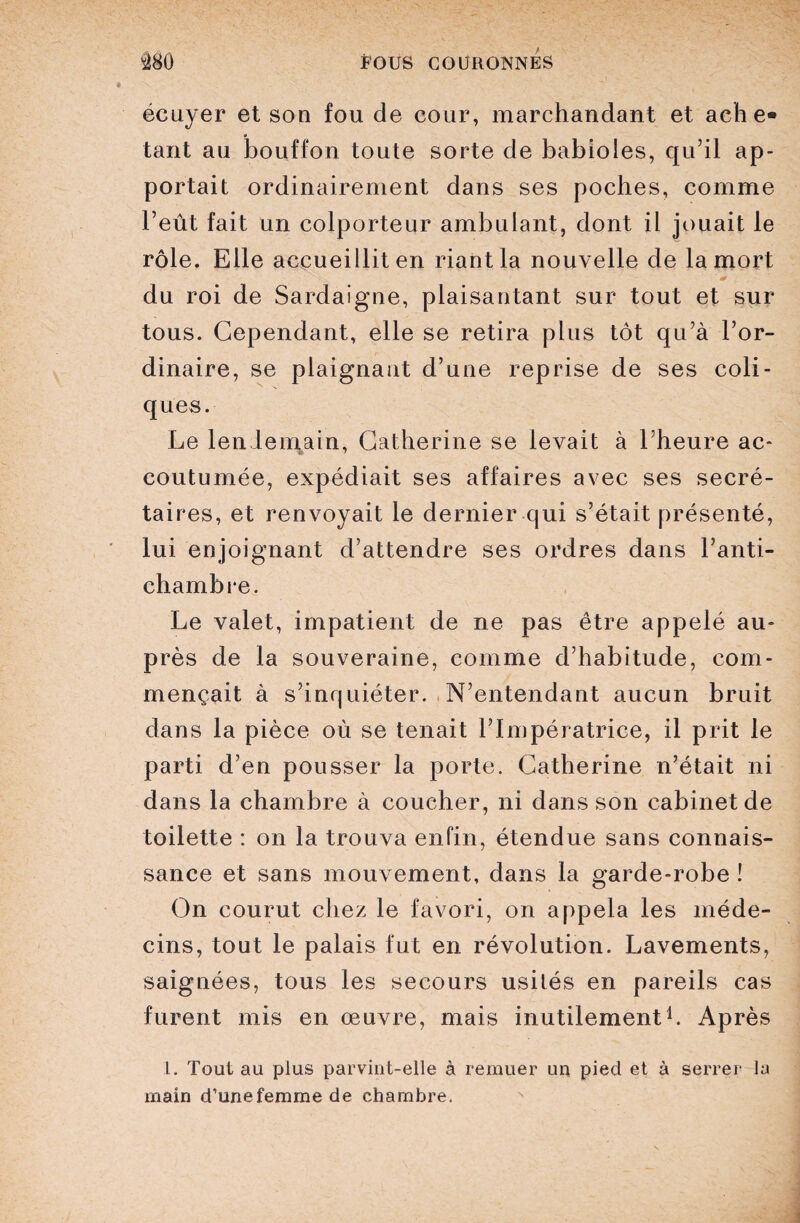 écuyer et son fou de cour, marchandant et ache¬ tant au bouffon toute sorte de babioles, qu’il ap¬ portait ordinairement dans ses poches, comme l’eût fait un colporteur ambulant, dont il jouait le rôle. Elle accueillit en riant la nouvelle de la mort du roi de Sardaigne, plaisantant sur tout et sur tous. Cependant, elle se retira plus tôt qu’à l’or¬ dinaire, se plaignant d’une reprise de ses coli¬ ques. Le lendemain, Catherine se levait à l’heure ac¬ coutumée, expédiait ses affaires avec ses secré¬ taires, et renvoyait le dernier qui s’était présenté, lui enjoignant d’attendre ses ordres dans l’anti¬ chambre. Le valet, impatient de ne pas être appelé au¬ près de la souveraine, comme d’habitude, com¬ mençait à s’inquiéter. N’entendant aucun bruit dans la pièce où se tenait l’Impératrice, il prit le parti d’en pousser la porte. Catherine n’était ni dans la chambre à coucher, ni dans son cabinet de toilette : on la trouva enfin, étendue sans connais¬ sance et sans mouvement, dans la garde-robe î On courut chez le favori, on appela les méde¬ cins, tout le palais fut en révolution. Lavements, saignées, tous les secours usilés en pareils cas furent mis en œuvre, mais inutilement1. Après 1. Tout au plus parvint-elle à remuer un pied et à serrer la main d’une femme de chambre.