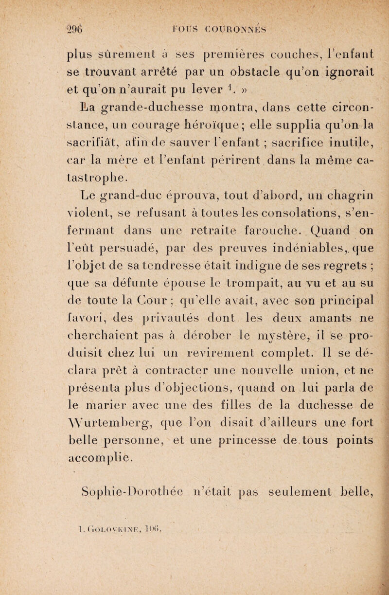 plus sûrement à ses premières couches, reniant se trouvant arrêté par un obstacle qu’on ignorait et qu’on n’aurait pu lever h » La grande-duchesse montra, dans cette circon¬ stance, un courage héroïque; elle supplia qu’on la sacrifiât, afin de sauver l'enfant ; sacrifice inutile, car la mère et l’enfant périrent dans la même ca¬ tastrophe. Le grand-duc éprouva, tout d’abord, un chagrin violent, se refusant à toutes les consolations, s’en¬ fermant dans une retraite farouche. Quand on l’eût persuadé, par des preuves indéniables,, que l’objet de sa tendresse était indigne de ses regrets ; que sa défunte épouse le trompait, au vu et au su de toute la Cour ; qu’elle avait, avec son principal favori, des privautés dont les deux amants ne cherchaient pas à dérober le mystère, il se pro¬ duisit chez lui un revirement complet. Il se dé¬ clara prêt à contracter une nouvelle union, et ne présenta plus d’objections, quand on lui parla de le marier avec une des filles de la duchesse de Wurtemberg, que l’on disait d’ailleurs une fort belle personne, et une princesse de tous points accomplie. Sophie-Dorothée n’était pas seulement belle,