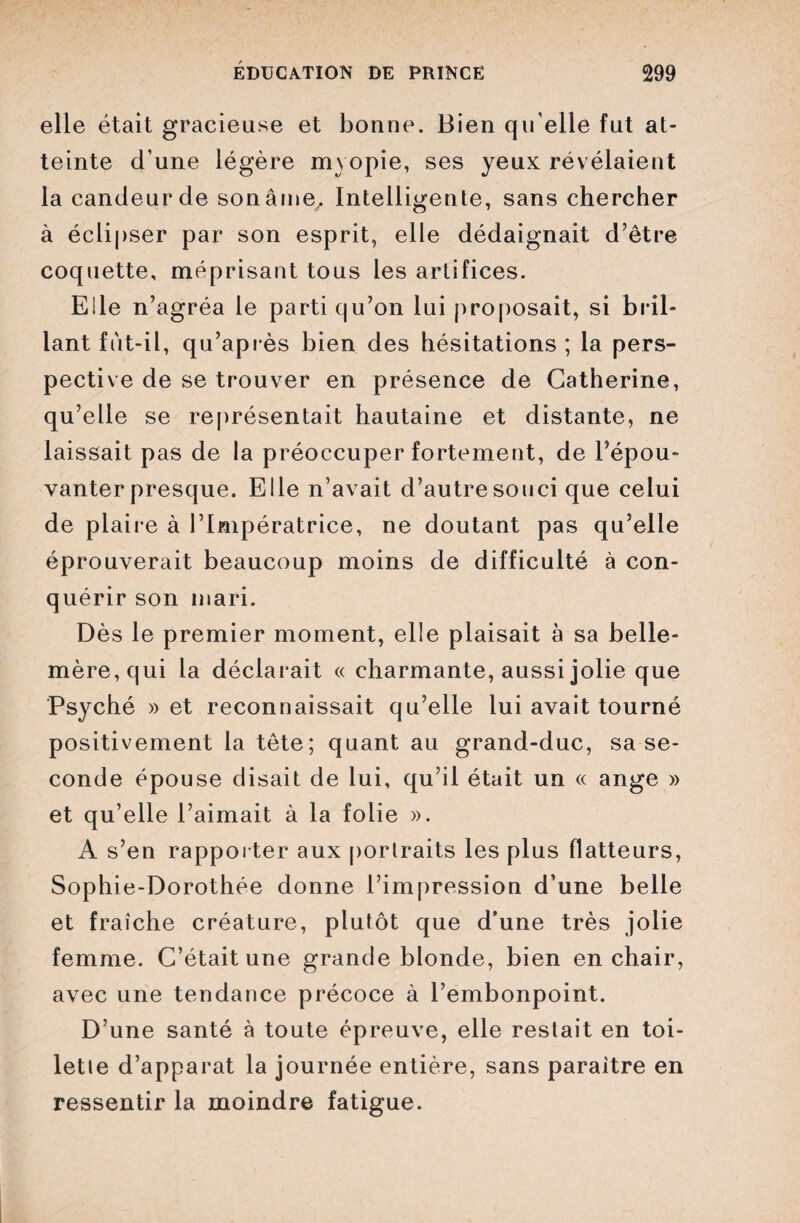 elle était gracieuse et bonne. Bien qu elle fut at¬ teinte d une légère myopie, ses yeux révélaient la candeur de son âme. Intelligente, sans chercher à éclipser par son esprit, elle dédaignait d’être coquette, méprisant tous les artifices. Elle n’agréa le parti qu’on lui proposait, si bril¬ lant fut-il, qu’après bien des hésitations ; la pers¬ pective de se trouver en présence de Catherine, qu’elle se représentait hautaine et distante, ne laissait pas de la préoccuper fortement, de l’épou¬ vanter presque. Elle n’avait d’autre souci que celui de plaire à l’Impératrice, ne doutant pas qu’elle éprouverait beaucoup moins de difficulté à con¬ quérir son mari. Dès le premier moment, elle plaisait à sa belle- mère, qui la déclarait « charmante, aussi jolie que Psyché » et reconnaissait qu’elle lui avait tourné positivement la tête; quant au grand-duc, sa se¬ conde épouse disait de lui, qu’il était un « ange » et qu’elle l’aimait à la folie ». À s’en rapporter aux portraits les plus flatteurs, Sophie-Dorothée donne l’impression d’une belle et fraîche créature, plutôt que d’une très jolie femme. C’était une grande blonde, bien en chair, avec une tendance précoce à l’embonpoint. D’une santé à toute épreuve, elle restait en toi¬ lette d’apparat la journée entière, sans paraître en ressentir la moindre fatigue.