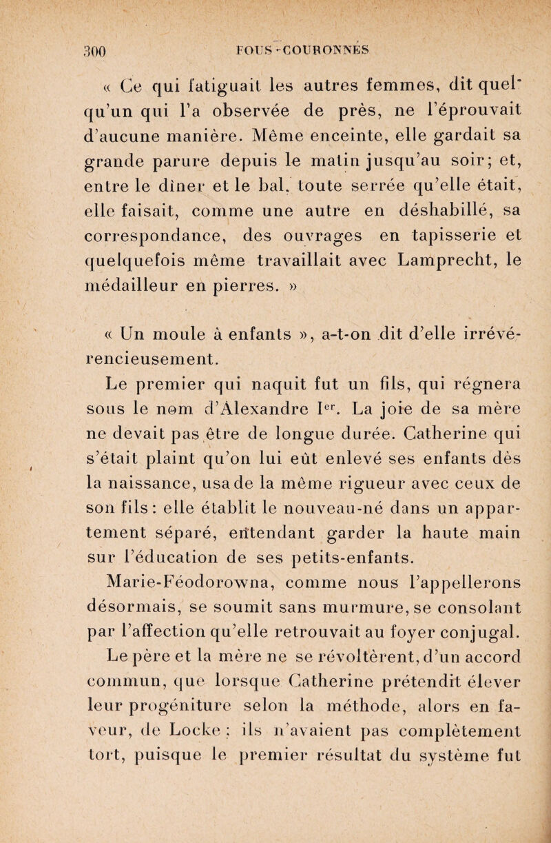 « Ce qui fatiguait les autres femmes, dit quel* qu’un qui l’a observée de près, ne l’éprouvait d’aucune manière. Même enceinte, elle gardait sa grande parure depuis le matin jusqu’au soir; et, entre le dîner et le bal. toute serrée qu’elle était, elle faisait, comme une autre en déshabillé, sa correspondance, des ouvrages en tapisserie et quelquefois même travaillait avec Lamprecht, le médailleur en pierres. » « Un moule à enfants », a-t-on dit d’elle irrévé¬ rencieusement. Le premier qui naquit fut un fils, qui régnera sous le nom d’Alexandre Ier. La joie de sa mère ne devait pas être de longue durée. Catherine qui s’était plaint qu’on lui eût enlevé ses enfants dès la naissance, usa de la même rigueur avec ceux de son fils: elle établit le nouveau-né dans un appar¬ tement séparé, entendant garder la haute main sur l’éducation de ses petits-enfants. Marie-Féodorowna, comme nous l’appellerons désormais, se soumit sans murmure, se consolant par l’affection qu’elle retrouvait au foyer conjugal. Le père et la mère ne se révoltèrent, d’un accord commun, que lorsque Catherine prétendit élever leur progéniture selon la méthode, alors en fa¬ veur, de Locke ; ils n’avaient pas complètement tort, puisque le premier résultat du système fut