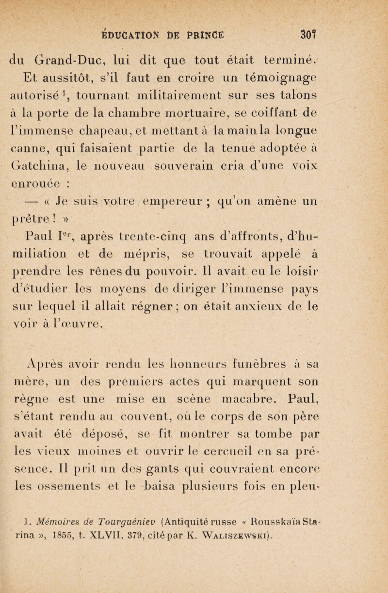 du Grand-Duc, lui dit que tout était terminé. Et aussitôt, s’il faut en croire un témoignage autorisé1, tournant militairement sur ses talons à la porte de la chambre mortuaire, se coiffant de l’immense chapeau, et mettant à la main la longue canne, qui faisaient partie de la tenue adoptée à Gatchina, le nouveau souverain cria d’une voix enrouée : — « Je suis votre empereur ; qu’on amène un prêtre ! » Paul I°'\ après trente-cinq ans d’affronts, d’hu¬ miliation et de mépris, se trouvait appelé à prendre les rênes du pouvoir. Il avait eu le loisir d’étudier les moyens de diriger l’immense pays sur lequel il allait régner ; on était anxieux de le voir à l’œuvre. Après avoir rendu les honneurs funèbres à sa mère, un des premiers actes qui marquent son règne est une mise en scène macabre. Paul, s’étant rendu au couvent, où le corps de son père avait été déposé, se fit montrer sa tombe par les vieux moines et ouvrir le cercueil en sa pré¬ sence. Il prit un des gants qui couvraient encore les ossements et le baisa plusieurs fois en pleu- 1. Mémoires de Toarguéniev (Antiquité russe « RousskaïaSta- rina », 1855, t. XLVII, 379, cité par K. Waliszewski).