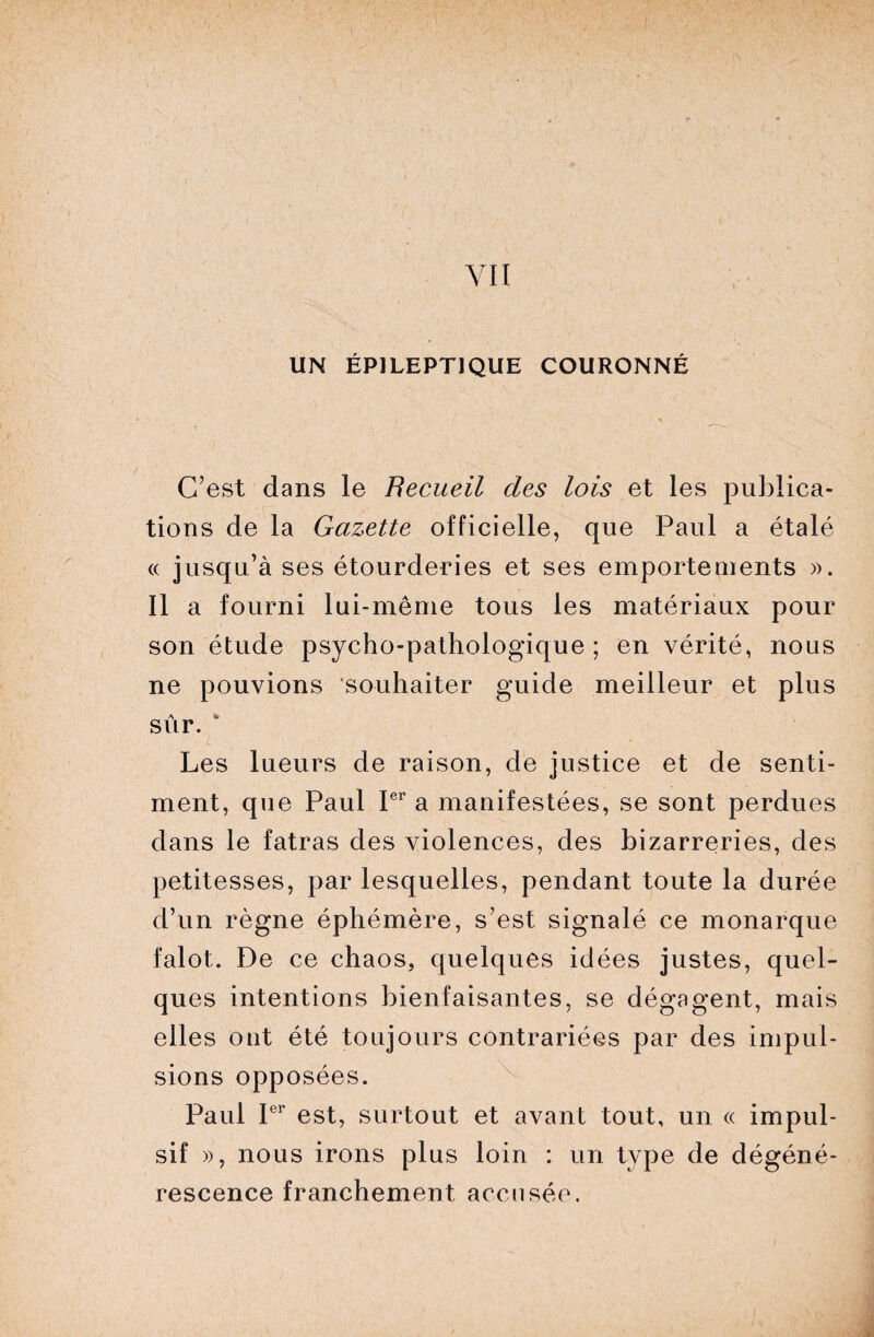 UN ÉPILEPTIQUE COURONNÉ C’est dans le Recueil des lois et les publica¬ tions de la Gazette officielle, que Paul a étalé « jusqu’à ses étourderies et ses emportements ». Il a fourni lui-même tous les matériaux pour son étude psycho-pathologique ; en vérité, nous ne pouvions souhaiter guide meilleur et plus A '*■ sur. Les lueurs de raison, de justice et de senti¬ ment, que Paul Ier a manifestées, se sont perdues dans le fatras des violences, des bizarreries, des petitesses, par lesquelles, pendant toute la durée d’un règne éphémère, s’est signalé ce monarque falot. De ce chaos, quelques idées justes, quel¬ ques intentions bienfaisantes, se dégagent, mais elles ont été toujours contrariées par des impul¬ sions opposées. Paul Ier est, surtout et avant tout, un « impul¬ sif », nous irons plus loin : un type de dégéné¬ rescence franchement accusée.