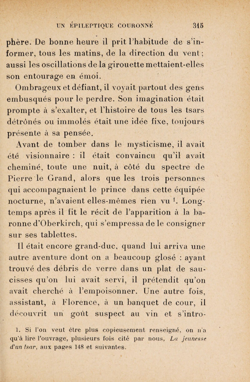 phère. De bonne heure il prit l’habitude de s’in¬ former, tous les matins, de la direction du vent; aussi les oscillations de la girouette mettaient-elles son entourage en émoi. Ombrageux et défiant, il voyait partout des gens embusqués pour le perdre. Son imagination était prompte à s’exalter, et l’histoire de tous les tsars détrônés ou immolés était une idée fixe, toujours présente à sa pensée. Avant de tomber dans le mysticisme, il avait été visionnaire : il était convaincu qu’il avait cheminé, toute une nuit, à côté du spectre de Pierre le Grand, alors que les trois personnes qui accompagnaient le prince dans cette équipée nocturne, n’avaient elles-mêmes rien vu h Long¬ temps après il fit le récit de l’apparition à la ba¬ ronne d’Oberkirch, qui s’empressa de le consigner sur ses tablettes. Il était encore grand-duc, quand lui arriva une autre aventure dont on a beaucoup glosé : ayant trouvé des débris de verre dans un plat de sau¬ cisses qu’on lui avait servi, il prétendit qu’on avait cherché à l’empoisonner. Une autre fois, assistant, à Florence, à un banquet de cour, il découvrit un goût suspect au vin et s’intro- 1. Si l’on veut être plus copieusement renseigné, on n’a qu’à lire l’ouvrage, plusieurs fois cité par nous, La jeunesse d'un tsar, aux pages 148 et suivantes.