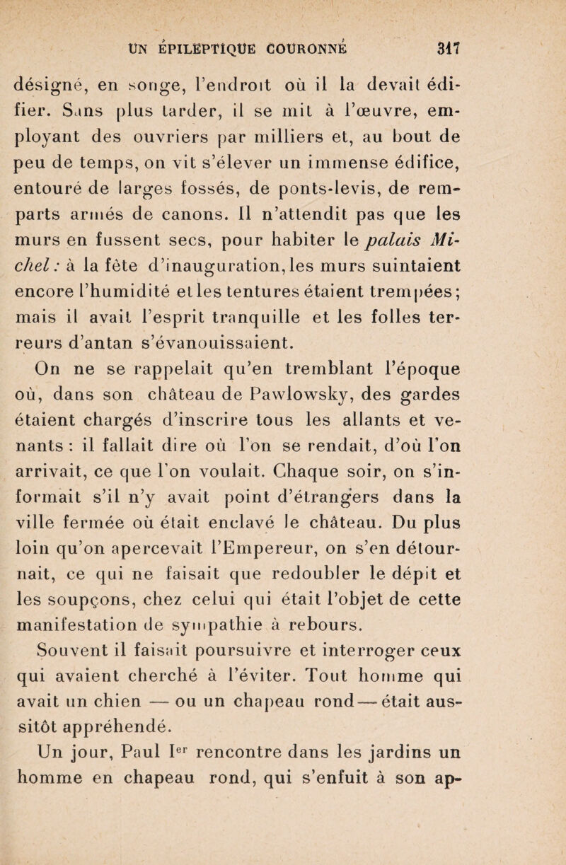 désigné, en songe, l’endroit où il la devait édi¬ fier. Sans [dus larder, il se mit à l’œuvre, em¬ ployant des ouvriers par milliers et, au bout de peu de temps, on vit s’élever un immense édifice, entouré de larges fossés, de ponts-levis, de rem¬ parts armés de canons. 11 n’attendit pas que les murs en fussent secs, pour habiter le palais Mi¬ chel : à la fête d’inauguration,les murs suintaient encore l’humidité et les tentures étaient trempées ; mais il avait l’esprit tranquille et les folles ter¬ reurs d’antan s’évanouissaient. On ne se rappelait qu’en tremblant l’époque où, dans son château de Pawlowsky, des gardes étaient chargés d’inscrire tous les allants et ve¬ nants : il fallait dire où l’on se rendait, d’où l’on arrivait, ce que l’on voulait. Chaque soir, on s’in¬ formait s’il n’y avait point d’étrangers dans la ville fermée où était enclavé le château. Du plus loin qu’on apercevait l’Empereur, on s’en détour¬ nait, ce qui ne faisait que redoubler le dépit et les soupçons, chez celui qui était l’objet de cette manifestation de sympathie à rebours. Souvent il faisait poursuivre et interroger ceux qui avaient cherché à l’éviter. Tout homme qui avait un chien — ou un chapeau rond — était aus¬ sitôt appréhendé. Un jour, Paul Ier rencontre dans les jardins un homme en chapeau rond, qui s’enfuit à son ap-