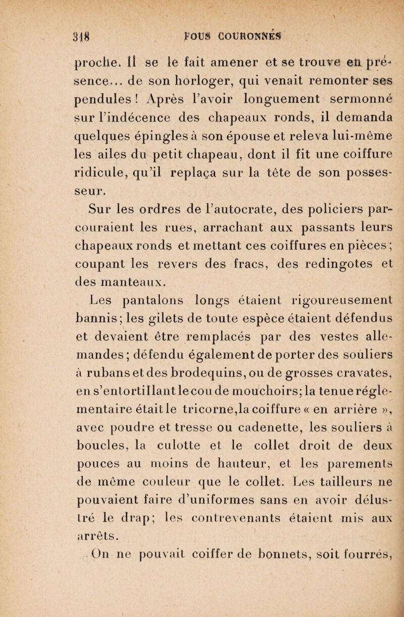 proche* Il se le fait amener et se trouve etL pré- sence... de son horloger, qui venait remonter ses pendules ! Après l’avoir longuement sermonné sur l’indécence des chapeaux ronds, il demanda quelques épingles à son épouse et releva lui-même les ailes du petit chapeau, dont il fit une coiffure ridicule, qu’il replaça sur la tête de son posses¬ seur. Sur les ordres de l’autocrate, des policiers par¬ couraient les rues, arrachant aux passants leurs chapeaux ronds et mettant ces coiffures en pièces ; coupant les revers des fracs, des redingotes et des manteaux. Les pantalons longs étaient rigoureusement bannis; les gilets de toute espèce étaient défendus et devaient être remplacés par des vestes alle¬ mandes; défendu également de porter des souliers à rubans et des brodequins, ou de grosses cravates, en s’entortillant lecou de mouchoirs; la tenue régle¬ mentaire était le tricorne,la coiffure « en arrière », avec poudre et tresse ou cadenette, les souliers à boucles, la culotte et le collet droit de deux pouces au moins de hauteur, et les parements de même couleur que le collet. Les tailleurs ne pouvaient faire d’uniformes sans en avoir délus¬ tré le drap; les contrevenants étaient mis aux arrêts. On ne pouvait coiffer de bonnets, soit fourrés,