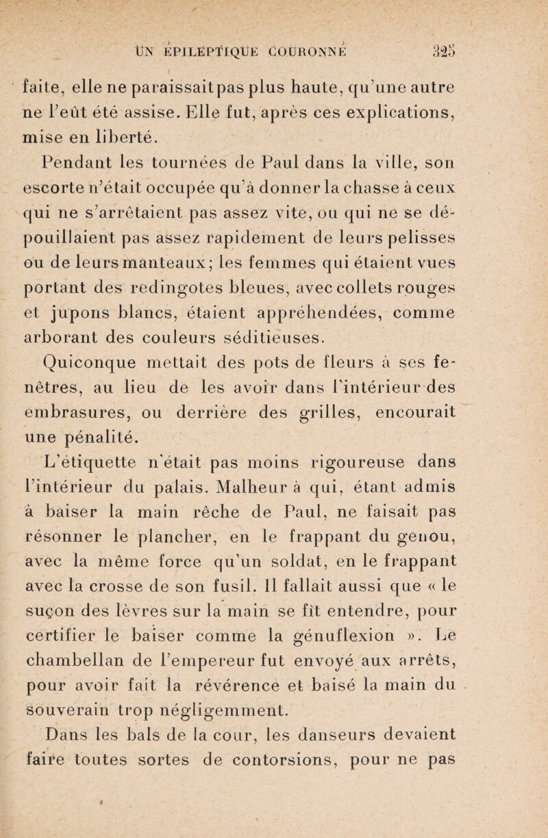 faite, elle ne paraissait pas plus haute, qu’une autre ne l’eût été assise. Elle fut, après ces explications, mise en liberté. Pendant les tournées de Paul dans la ville, son escorte n’était occupée qu’à donner la chasse à ceux qui ne s’arrêtaient pas assez vite, ou qui ne se dé¬ pouillaient pas assez rapidement de leurs pelisses ou de leurs manteaux ; les femmes qui étaient vues portant des redingotes bleues, avec collets rouges et jupons blancs, étaient appréhendées, comme arborant des couleurs séditieuses. Quiconque mettait des pots de fleurs à ses fe- nôtres, au lieu de les avoir dans l’intérieur des embrasures, ou derrière des grilles, encourait une pénalité. L’étiquette n’était pas moins rigoureuse dans l’intérieur du palais. Malheur à qui, étant admis à baiser la main rêche de Paul, ne faisait pas résonner le plancher, en le frappant du genou, avec la même force qu’un soldat, en le frappant avec la crosse de son fusil. 11 fallait aussi que « le suçon des lèvres sur la main se fit entendre, pour certifier le baiser comme la génuflexion ». Le chambellan de l’empereur fut envoyé aux arrêts, pour avoir fait la révérence et baisé la main du souverain trop négligemment. Dans les bals de la cour, les danseurs devaient faire toutes sortes de contorsions, pour ne pas