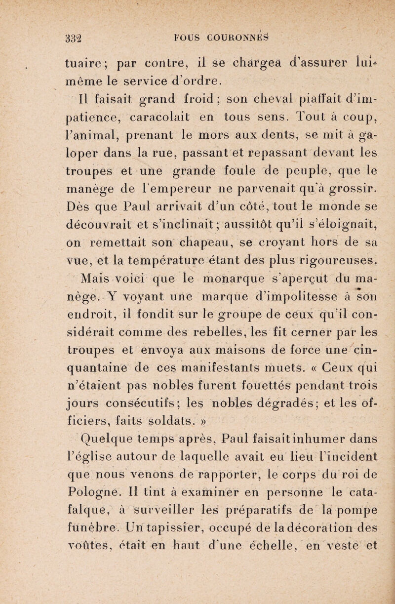 tuaire; par contre, ii se chargea d’assurer lui- même le service d’ordre. Il faisait grand froid ; son cheval piaffait d’im¬ patience, caracolait en tous sens. Tout à coup, l’animal, prenant le mors aux dents, se mit à ga¬ loper dans la rue, passant et repassant devant les troupes et une grande foule de peuple, que le manège de lempereur ne parvenait qu'à grossir. Dès que Paul arrivait d’un côté, tout le monde se découvrait et s’inclinait; aussitôt qu’il s’éloignait, on remettait son chapeau, se croyant hors de sa vue, et la température étant des plus rigoureuses. Mais voici que le monarque s’aperçut du ma- nège. Y voyant une marque d’impolitesse à son endroit, il fondit sur le groupe de ceux qu’il con¬ sidérait comme des rebelles, les fit cerner par les troupes et envoya aux maisons de force une cin¬ quantaine de ces manifestants muets. « Ceux qui n’étaient pas nobles furent fouettés pendant trois jours consécutifs; les nobles dégradés; et les of¬ ficiers, faits soldats. » Quelque temps après, Paul faisait inhumer dans l’église autour de laquelle avait eu lieu l'incident que nous venons de rapporter, le corps du roi de Pologne. Il tint à examiner en personne le cata¬ falque, à surveiller les préparatifs de la pompe funèbre. Un tapissier, occupé de la décoration des voûtes, était en haut d’une échelle, en veste et