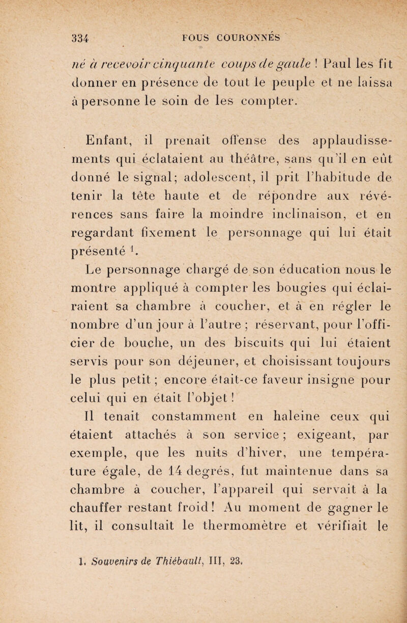 né à recevoir cinquante coups de gaule ! Paul les fit donner en présence de tout le peuple et ne laissa à personne le soin de les compter. Enfant, il prenait offense des applaudisse¬ ments qui éclataient au théâtre, sans qu’il en eût donné le signal; adolescent, il prit l’habitude de tenir la tête haute et de répondre aux révé¬ rences sans faire la moindre inclinaison, et en regardant fixement le personnage qui lui était présenté h Le personnage chargé de son éducation nous le montre appliqué à compter les bougies qui éclai¬ raient sa chambre à coucher, et à en régler le nombre d’un jour à l’autre ; réservant, pour l’offi¬ cier de bouche, un des biscuits qui lui étaient servis pour son déjeuner, et choisissant toujours le plus petit ; encore était-ce faveur insigne pour celui qui en était l’objet ! Il tenait constamment en haleine ceux qui étaient attachés à son service ; exigeant, par exemple, que les nuits d’hiver, une tempéra¬ ture égale, de 14 degrés, fut maintenue dans sa chambre à coucher, l’appareil qui servait à la chauffer restant froid! Au moment de gagner le lit, il consultait le thermomètre et vérifiait le 1, Souvenirs de Thièbaulé III, 23,