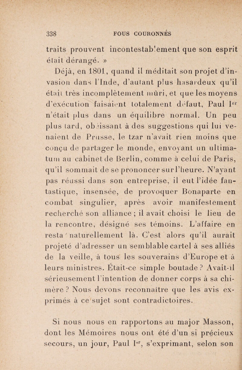 traits prouvent incontestablement que son esprit était dérangé. » Déjà, en 1801, quand il méditait son projet d’in¬ vasion dans l’Inde, d’aulant plus hasardeux qu’il était très incomplètement mûri, et que les moyens d’exécution faisaient totalement défaut, Paul Ier n’était plus dans un équilibre normal. Un peu plus lard, obéissant à des suggestions qui lui ve¬ naient de Prusse, le tzar n’avait rien moins que conçu de partager le monde, envoyant un ultima¬ tum au cabinet de Berlin, comme à celui de Paris, qu’il sommait de se prononcer sur l’heure. N’ayant pas réussi dans son entreprise, il eut l’idée fan¬ tastique, insensée, de provoquer Bonaparte en combat singulier, après avoir manifestement recherché son alliance ; il avait choisi le lieu de la rencontre, désigné ses témoins. L’affaire en resta naturellement là. C’est alors qu’il aurait projeté d’adresser un semblable cartel à ses alliés de la veille, à tous les souverains d’Europe et à leurs ministres. Était-ce simple boutade ? Avait-il sérieusement l’intention de donner corps à sa chi¬ mère ? Nous devons reconnaître que les avis ex¬ primés à ce sujet sont contradictoires. Si nous nous en rapportons au major Masson, dont les Mémoires nous ont été d’un si précieux secours, un jour, Paul Ier, s’exprimant, selon son