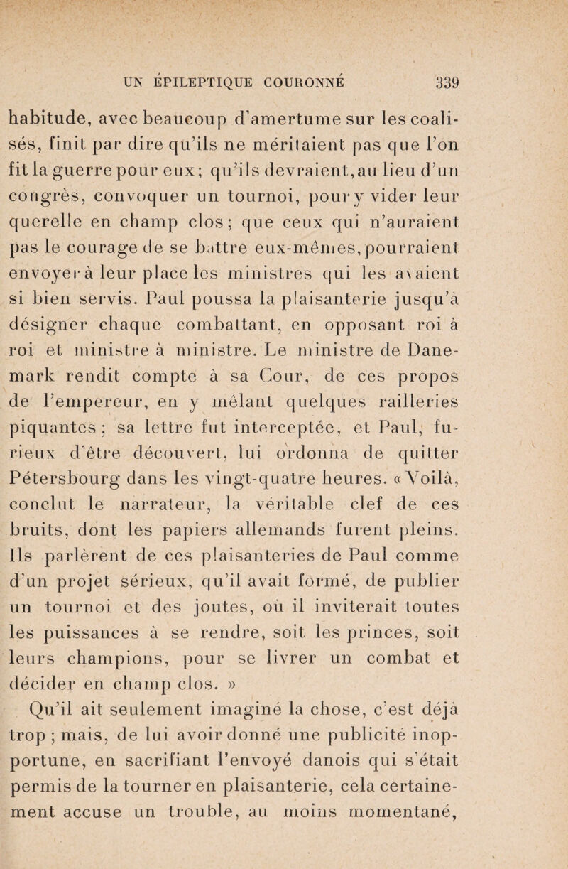 habitude, avec beaucoup d’amertume sur les coali¬ sés, finit par dire qu’ils ne méritaient pas que l’on fit la guerre pour eux; qu’ils devraient,au lieu d’un congrès, convoquer un tournoi, pour y vider leur querelle en champ clos; que ceux qui n’auraient pas le courage de se battre eux-mêmes, pourraient envoyer à leur place les ministres qui les avaient si bien servis. Paul poussa la plaisanterie jusqu’à désigner chaque combattant, en opposant roi à roi et ministre à ministre. Le ministre de Dane¬ mark rendit compte à sa Cour, de ces propos de l’empereur, en y mêlant quelques railleries piquantes; sa lettre fut interceptée, et Paul, fu¬ rieux d’être découvert, lui ordonna de quitter Pétersbourg dans les vingt-quatre heures. «Voilà, conclut le narrateur, la véritable clef de ces bruits, dont les papiers allemands furent pleins. Ils parlèrent de ces plaisanteries de Paul comme d’un projet sérieux, qu’il avait formé, de publier un tournoi et des joutes, où il inviterait toutes les puissances à se rendre, soit les princes, soit leurs champions, pour se livrer un combat et décider en champ clos. » Qu’il ait seulement imaginé la chose, c’est déjà trop ; mais, de lui avoir donné une publicité inop¬ portune, en sacrifiant l’envoyé danois qui s’était permis de la tourner en plaisanterie, cela certaine¬ ment accuse un trouble, au moins momentané,