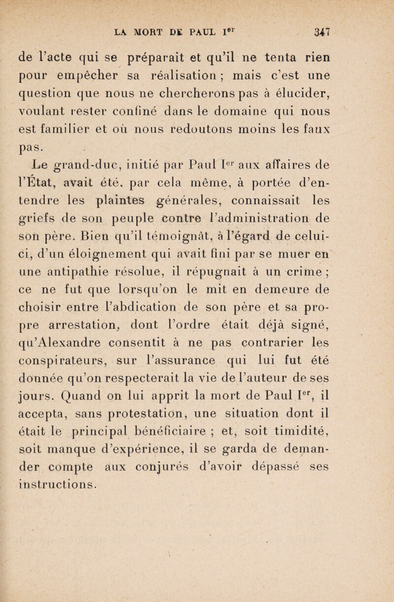 de Pacte qui se préparait et qu’il ne tenta rien pour empêcher sa réalisation ; mais c’est une question que nous ne chercherons pas à élucider, voulant rester confiné dans le domaine qui nous est familier et où nous redoutons moins les faux pas. Le grand-duc, initié par Paul Ier aux affaires de y l’Etat, avait été, par cela même, à portée d’en¬ tendre les plaintes générales, connaissait les griefs de son peuple contre l’administration de son père. Bien qu’il témoignât, à l’égard de celui- ci, d’un éloignement qui avait fini par se muer en une antipathie résolue, il répugnait à un crime ; ce ne fut que lorsqu’on le mit en demeure de choisir entre l’abdication de son père et sa pro¬ pre arrestation, dont l’ordre était déjà signé, qu’Âlexandre consentit à ne pas contrarier les conspirateurs, sur l’assurance qui lui fut été donnée qu’on respecterait la vie de l’auteur de ses jours. Quand on lui apprit la mort de Paul Ier, il accepta, sans protestation, une situation dont il était le principal bénéficiaire ; et, soit timidité, soit manque d’expérience, il se garda de deman¬ der compte aux conjurés d’avoir dépassé ses instructions.