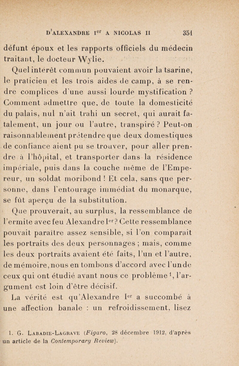 défunt époux et les rapports officiels du médecin traitant, le docteur Wylie. Quel interet commun pouvaient avoir la tsarine, le praticien et les trois aides de camp, à se ren¬ dre complices d une aussi lourde mystification ? Gomment admettre que, de toute la domesticité du palais, nul n’ait trahi un secret, qui aurait fa¬ talement, un jour ou l’autre, transpiré ? Peut-on raisonnablement prétendre que deux domestiques de confiance aient pu se trouver, pour aller pren¬ dre à l’hôpital, et transporter dans la résidence impériale, puis dans la couche môme de l’Empe¬ reur, un soldat moribond ! Et cela, sans que per¬ sonne, dans l’entourage immédiat du monarque, se fût aperçu de la substitution. Que prouverait, au surplus, la ressemblance de l’ermite avec feu Alexandre Ier? Cette ressemblance pouvait paraître assez sensible, si l’on comparait les portraits des deux personnages ; mais, comme les deux portraits avaient été faits, l’un et l’autre, de mémoire, nous en tombons d’accord avec l'un de ceux qui ont étudié avant nous ce problème G l’ar¬ gument est loin d’être décisif. La vérité est qu’Alexandre 1er a succombé à une affection banale : un refroidissement, lisez 1. G. Labàdie-Lagrave (Figaro, 28 décembre 1912, d’après un article de la Contemporary Review).