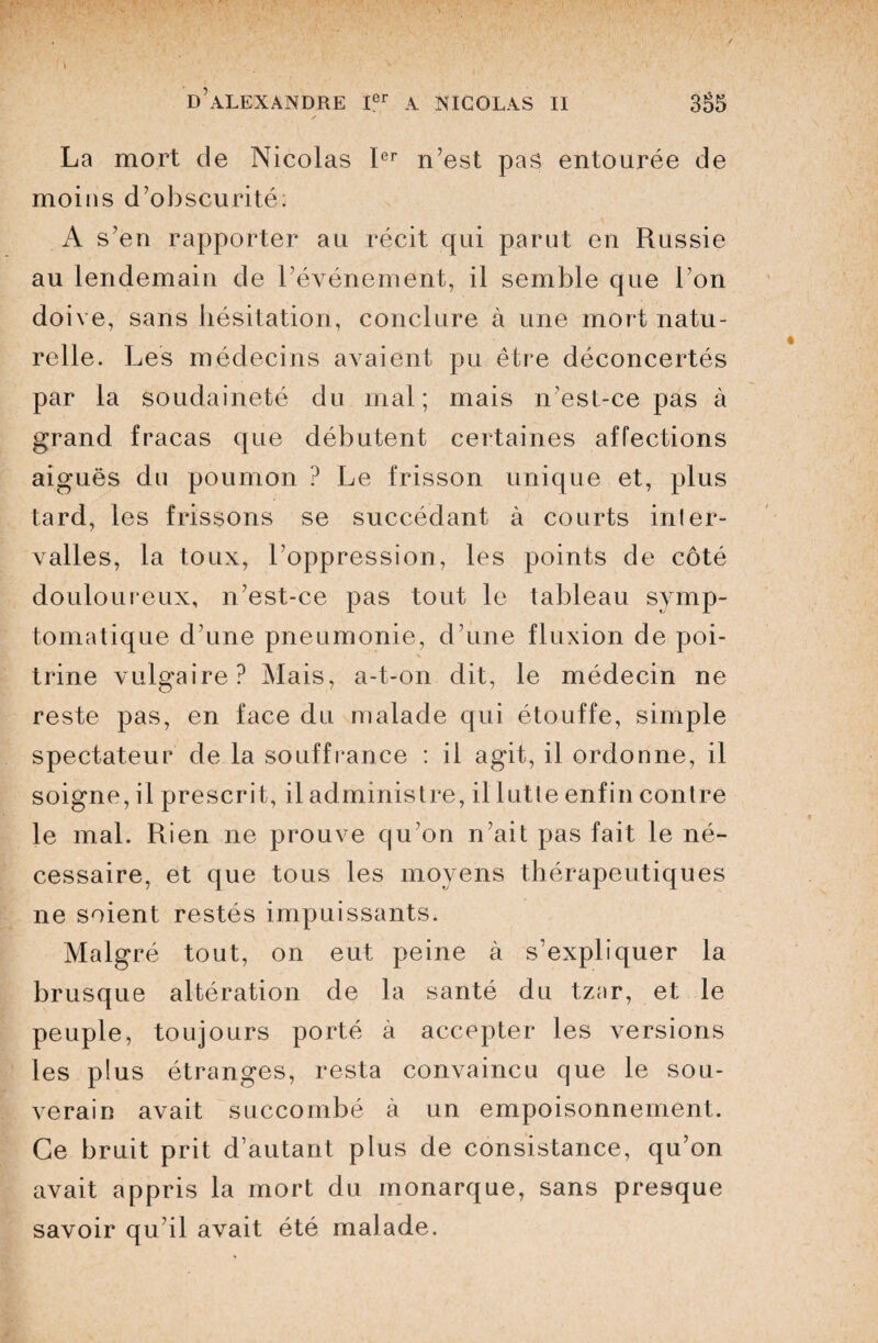 La mort de Nicolas Ier n’est pas entourée de moins d’obscurité; A s’en rapporter au récit qui parut en Russie au lendemain de l’événement, il semble que l’on doive, sans hésitation, conclure à une mort natu¬ relle. Les médecins avaient pu être déconcertés par la soudaineté du mal; mais n’est-ce pas à grand fracas que débutent certaines affections aiguës du poumon ? Le frisson unique et, plus tard, les frissons se succédant à courts inter¬ valles, la toux, l’oppression, les points de côté douloureux, n’est-ce pas tout le tableau symp¬ tomatique d’une pneumonie, d’une fluxion de poi¬ trine vulgaire? Mais, a-t-on dit, le médecin ne reste pas, en face du malade qui étouffe, simple spectateur de la souffrance : il agit, il ordonne, il soigne, il prescrit, il administre, il lutte enfin contre le mal. Rien ne prouve qu’on n’ait pas fait le né¬ cessaire, et que tous les moyens thérapeutiques ne soient restés impuissants. Malgré tout, on eut peine à s’expliquer la brusque altération de la santé du tzar, et le peuple, toujours porté à accepter les versions les plus étranges, resta convaincu que le sou¬ verain avait succombé à un empoisonnement. Ce bruit prit d’autant plus de consistance, qu’on avait appris la mort du monarque, sans presque savoir qu’il avait été malade.