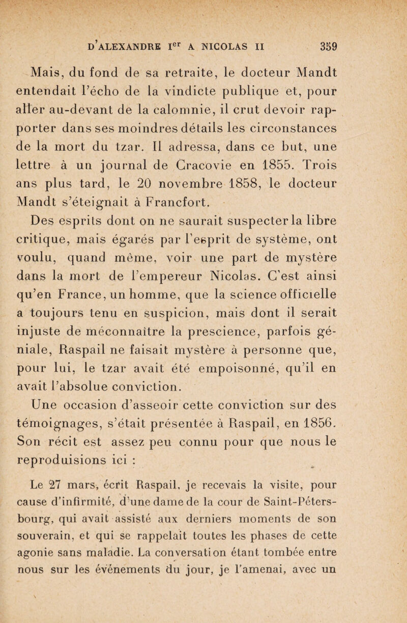 Mais, du fond de sa retraite, le docteur Mandt entendait l’écho de la vindicte publique et, pour aller au-devant de la calomnie, il crut devoir rap¬ porter dans ses moindres détails les circonstances de la mort du tzar. Il adressa, dans ce but, une lettre à un journal de Cracovie en 1855. Trois ans plus tard, le 20 novembre 1858, le docteur Mandt s’éteignait à Francfort. Des esprits dont on ne saurait suspecter la libre critique, mais égarés par l’esprit de système, ont voulu, quand même, voir une part de mystère dans la mort de l’empereur Nicolas. C’est ainsi qu’en France, un homme, que la science officielle a toujours tenu en suspicion, mais dont il serait injuste de méconnaître la prescience, parfois gé¬ niale, Raspail ne faisait mystère à personne que, pour lui, le tzar avait été empoisonné, qu’il en avait l’absolue conviction. Une occasion d’asseoir cette conviction sur des témoignages, s’était présentée à Raspail, en 1856. Son récit est assez peu connu pour que nous le reproduisions ici : Le 27 mars, écrit Raspail, je recevais la visite, pour cause d’infirmité, d’une dame de la cour de Saint-Péters¬ bourg, qui avait assisté aux derniers moments de son souverain, et qui se rappelait toutes les phases de cette agonie sans maladie. La conversation étant tombée entre nous sur les événements du jour, je l’amenai, avec un