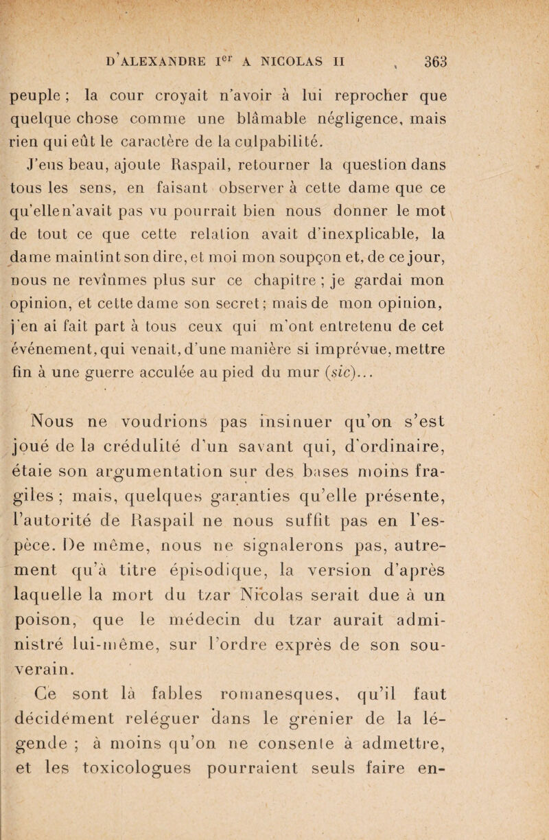 peuple ; la cour croyait n’avoir à lui reprocher que quelque chose comme une blâmable négligence, mais rien qui eût le caractère de la culpabilité. J’eus beau, ajoute Raspail, retourner la question dans tous les sens, en faisant observer à cette dame que ce qu’elle n’avait pas vu pourrait bien nous donner le mot de tout ce que cette relation avait d’inexplicable, la dame maintint son dire, et moi mon soupçon et, de ce jour, nous ne revînmes plus sur ce chapitre ; je gardai mon opinion, et cette dame son secret; mais de mon opinion, j'en ai fait part à tous ceux qui m'ont entretenu de cet événement, qui venait, d’une manière si imprévue, mettre fin à une guerre acculée au pied du mur (sic)... Nous ne voudrions pas insinuer qu’on s’est joué de la crédulité d’un savant qui, d'ordinaire, étaie son argumentation sur des bases moins fra¬ giles ; mais, quelques garanties qu’elle présente, l’autorité de Raspail ne nous suffit pas en l’es¬ pèce. De môme, nous ne signalerons pas, autre¬ ment qu’à titre épisodique, la version d’après laquelle la mort du tzar Nicolas serait due à un poison, que le médecin du tzar aurait admi¬ nistré lui-même, sur l’ordre exprès de son sou¬ verain. Ce sont là fables romanesques, qu’il faut décidément reléguer clans le grenier de la lé¬ gende ; à moins qu’on ne consenle à admettre, et les toxicologues pourraient seuls faire en-