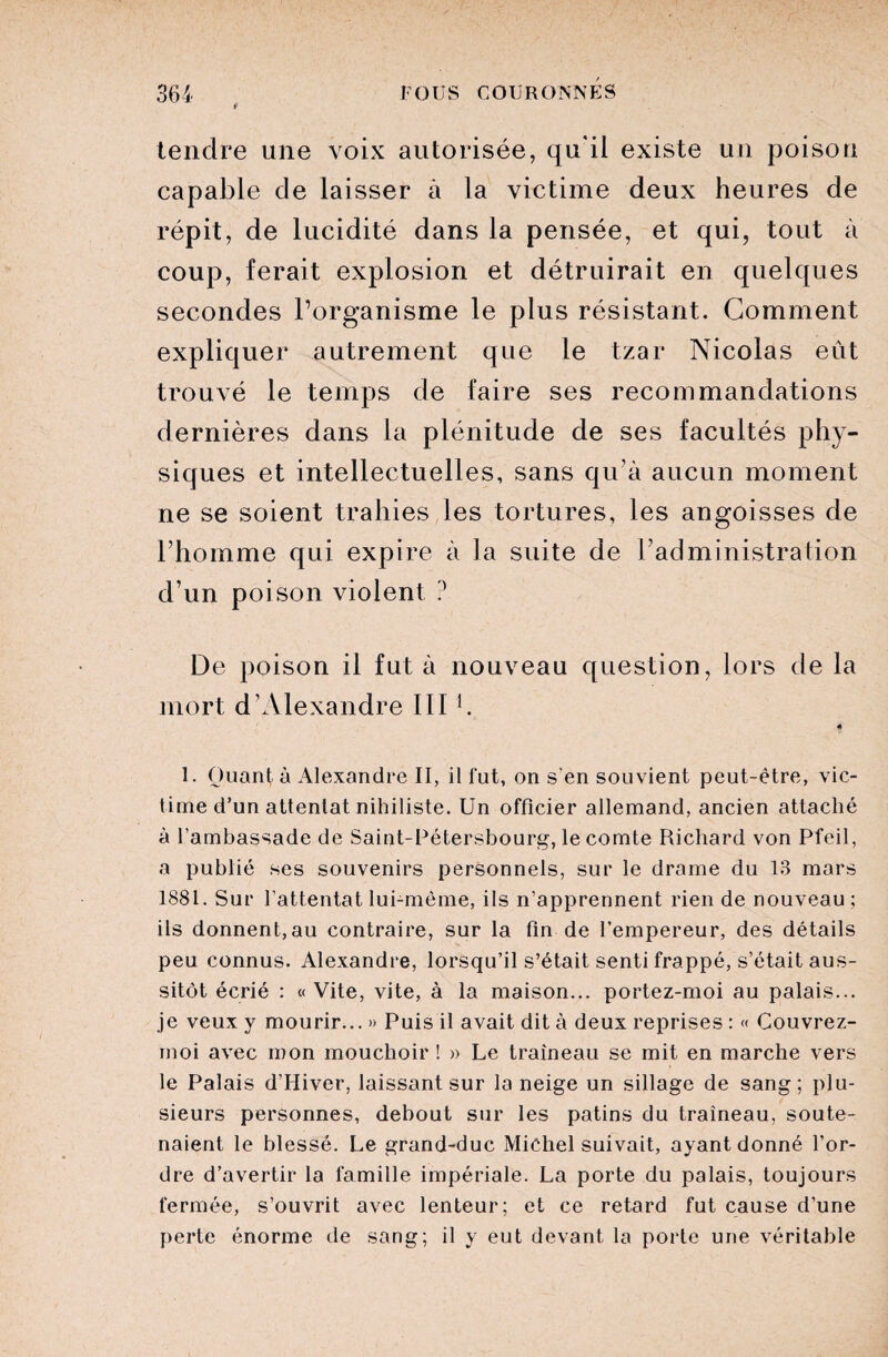 l1 tendre une voix autorisée, qu'il existe un poison capable de laisser à la victime deux heures de répit, de lucidité dans la pensée, et qui, tout à coup, ferait explosion et détruirait en quelques secondes l’organisme le plus résistant. Gomment expliquer autrement que le tzar Nicolas eût trouvé le temps de faire ses recommandations dernières dans la plénitude de ses facultés phy¬ siques et intellectuelles, sans qu’à aucun moment ne se soient trahies les tortures, les angoisses de l’homme qui expire à la suite de l’administration d’un poison violent ? De poison il fut à nouveau question, lors de la mort d’Alexandre III h 1. Quant à Alexandre II, il fut, on s’en souvient peut-être, vic¬ time d’un attentat nihiliste. Un officier allemand, ancien attaché à l’ambassade de Saint-Pétersbourg, le comte Richard von Pfeil, a publié ses souvenirs personnels, sur le drame du 13 mars 1881. Sur l’attentat lui-même, ils n’apprennent rien de nouveau ; ils donnent,au contraire, sur la fin de l’empereur, des détails peu connus. Alexandre, lorsqu’il s’était senti frappé, s’était aus¬ sitôt écrié : «Vite, vite, à la maison... portez-moi au palais... je veux y mourir... » Puis il avait dit à deux reprises : « Couvrez- moi avec mon mouchoir ! » Le traîneau se mit en marche vers le Palais d’Hiver, laissant sur la neige un sillage de sang; plu¬ sieurs personnes, debout sur les patins du traîneau, soute¬ naient le blessé. Le grand-duc Michel suivait, ayant donné l’or¬ dre d’avertir la famille impériale. La porte du palais, toujours fermée, s’ouvrit avec lenteur; et ce retard fut cause d’une perte énorme de sang; il y eut devant la porte une véritable