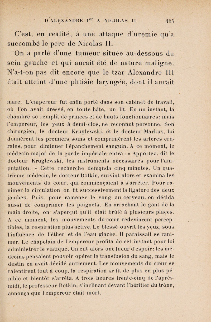 / C'est, en réalité, a une attaque d’urémie qu’a succombé le père de Nicolas IL On a parlé d'une tumeur située au-dessous du sein gauche et qui aurait été de nature maligne. N’a-t-on pas dit encore que le tzar Alexandre III était atteint d’une phtisie laryngée, dont il aurait mare. L’empereur fut enfin porté dans son cabinet de travail, où l’on avait dressé, en toute bâte, un lit. En un instant, la chambre se remplit de princes et de hauts fonctionnaires ; mais l’empereur, les yeux à demi-clos, ne reconnut personne. Son chirurgien, le docteur Kruglewski, et le docteur Markus, lui donnèrent les premiers soins et comprimèrent les artères cru¬ rales, pour diminuer l’épanchement sanguin. A ce moment, le médecin-major de la garde impériale entra : « Apportez, dit le docteur Kruglewski, les instruments nécessaires pour l’am¬ putation. » Cette recherche demanda cinq minutes. Un qua¬ trième médecin, le docteur Botkin, survint alors et examina les mouvements du cœur, qui commençaient à s’arrêter. Pour ra¬ nimer la circulation on fit successivement la ligature des deux jambes. Puis, pour ramener le sang au cerveau, on décida aussi de comprimer les poignets. En arrachant le gant de la main droite, on s’aperçut qu’il était brûlé à plusieurs places. A ce moment, les mouvements du cœur redevinrent percep¬ tibles, la respiration plus active. Le blessé ouvrit les yeux, sous l’influence de l’éther et de l’eau glacée. Il paraissait se rani¬ mer. Le chapelain de l’empereur profita de cet instant pour lui administrer le viatique. On eut alors une lueur d’espoir; les mé¬ decins pensaient pouvoir opérer la transfusion du sang, mais le destin en avait décidé autrement. Les mouvements du cœur se ralentirent tout à coup, la respiration se fit de plus en plus pé¬ nible et bientôt s’arrêta. A trois heures trenie-cinq de l’après- midi, le professeur Botkin, s’inclinant devant l’héritier du trône, annonça que l’empereur était mort.