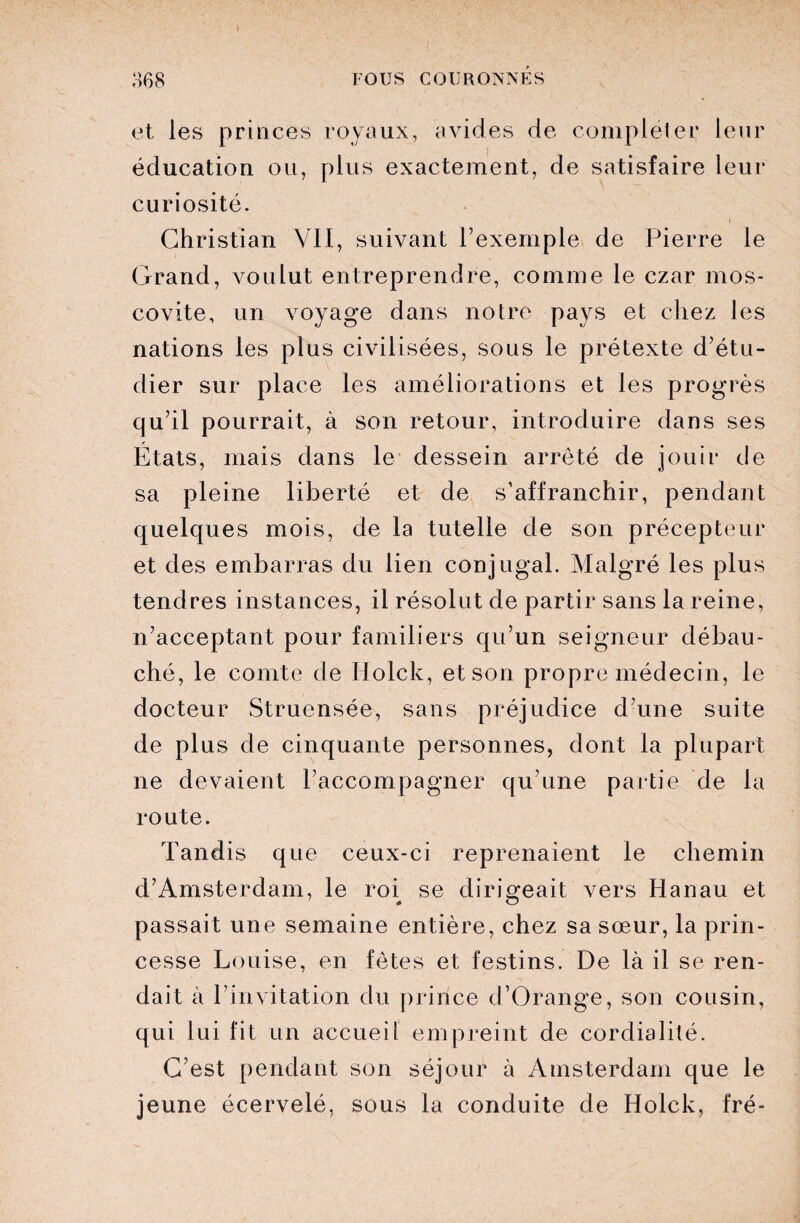 et les princes royaux, avides de compléter leur éducation ou, plus exactement, de satisfaire leur curiosité. Christian VII, suivant l’exemple de Pierre le Grand, voulut entreprendre, comme le czar mos¬ covite, un voyage dans notre pays et chez les nations les plus civilisées, sous le prétexte d’étu¬ dier sur place les améliorations et les progrès qu’il pourrait, à son retour, introduire dans ses États, mais dans le dessein arrêté de jouir de sa pleine liberté et de s’affranchir, pendant quelques mois, de la tutelle de son précepteur et des embarras du lien conjugal. Malgré les plus tendres instances, il résolut de partir sans la reine, n’acceptant pour familiers qu’un seigneur débau¬ ché, le comte de Holck, et son propre médecin, le docteur Struensée, sans préjudice d’une suite de plus de cinquante personnes, dont la plupart ne devaient l’accompagner qu’une partie de la route. Tandis que ceux-ci reprenaient le chemin d’Amsterdam, le roi se dirigeait vers Hanau et passait une semaine entière, chez sa sœur, la prin¬ cesse Louise, en fêtes et festins. De là il se ren¬ dait à l’invitation du prince d’Orange, son cousin, qui lui fit un accueil empreint de cordialité. C’est pendant son séjour à Amsterdam que le jeune écervelé, sous la conduite de Holck, fré-