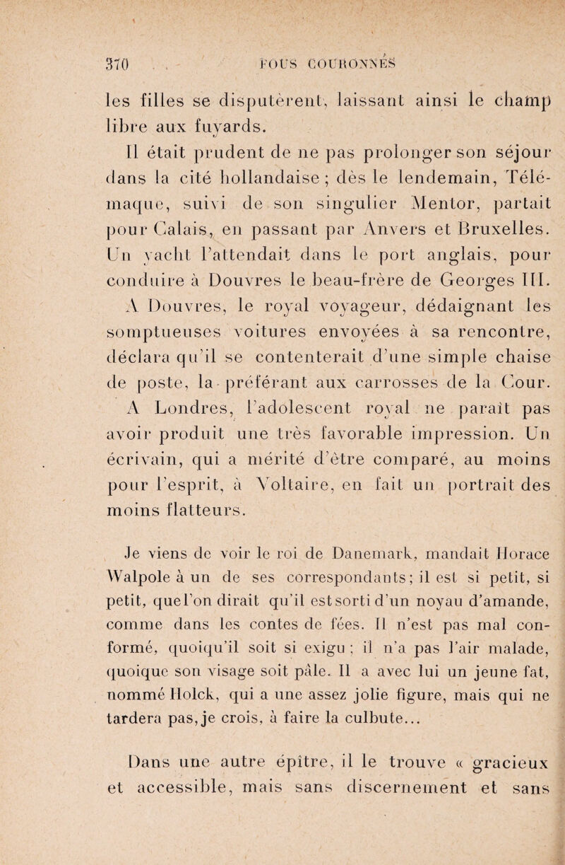 les filles se disputèrent, laissant ainsi le champ libre aux fuyards. 11 était prudent de ne pas prolonger son séjour dans la cité hollandaise; dès le lendemain, Télé¬ maque, suivi de son singulier Mentor, partait pour Calais, en passant par Anvers et Bruxelles. Un yacht l’attendait dans le port anglais, pour conduire à Douvres le beau-frère de Georges III. A Douvres, le royal voyageur, dédaignant les somptueuses voitures envoyées à sa rencontre, déclara qu’il se contenterait d’une simple chaise de poste, la préférant aux carrosses de la Cour. A Londres, l’adolescent royal ne parait pas avoir produit une très favorable impression. Un écrivain, qui a mérité d’ètre comparé, au moins pour l’esprit, à Voltaire, en fait un portrait des moins flatteurs. Je viens de voir le roi de Danemark, mandait Horace VValpole à un de ses correspondants ; il est si petit, si petit, que l’on dirait qu’il estsortid’un noyau d’amande, comme dans les contes de fées. Il n’est pas mal con¬ formé, quoiqu’il soit si exigu ; il n'a pas l’air malade, quoique son visage soit pale. Il a avec lui un jeune fat, nommé Holck, qui a une assez jolie figure, mais qui ne tardera pas,je crois, à faire la culbute... Dans une autre épître, il le trouve « gracieux et accessible, mais sans discernement et sans