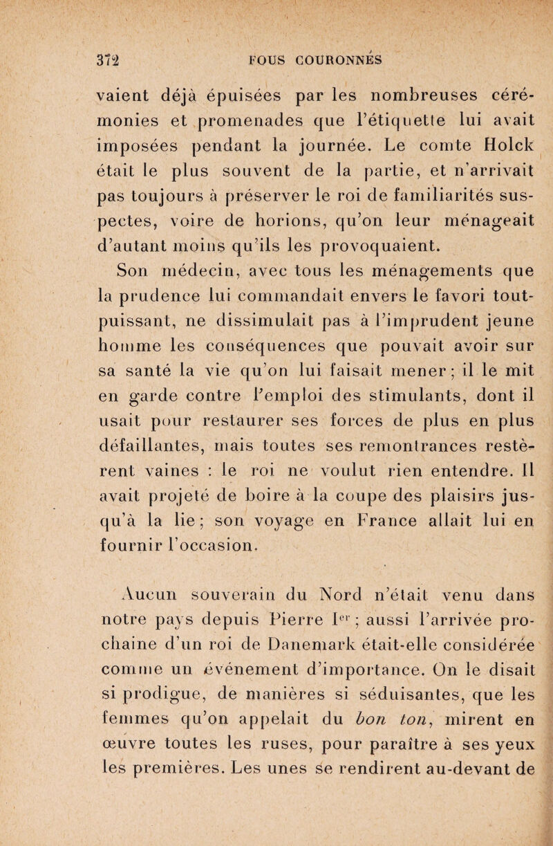 vaient déjà épuisées par les nombreuses céré¬ monies et promenades que l’étiquette lui avait imposées pendant la journée. Le comte Holck était le plus souvent de la partie, et n’arrivait pas toujours à préserver le roi de familiarités sus¬ pectes, voire de horions, qu’on leur ménageait d’autant moins qu’ils les provoquaient. Son médecin, avec tous les ménagements que la prudence lui commandait envers le favori tout- puissant, ne dissimulait pas à l’imprudent jeune homme les conséquences que pouvait avoir sur sa santé la vie qu’on lui faisait mener; il le mit en garde contre l’emploi des stimulants, dont il usait pour restaurer ses forces de plus en plus défaillantes, mais toutes ses remontrances restè¬ rent vaines : le roi ne voulut rien entendre. Il avait projeté de boire à la coupe des plaisirs jus¬ qu’à la lie ; son voyage en France allait lui en fournir l’occasion. Aucun souverain du Nord n’était venu dans notre pays depuis Pierre Ier ; aussi l’arrivée pro¬ chaine d’un roi de Danemark était-elle considérée comme un événement d’importance. On le disait si prodigue, de manières si séduisantes, que les femmes qu’on appelait du bon ton, mirent en œuvre toutes les ruses, pour paraître à ses yeux les premières. Les unes se rendirent au-devant de