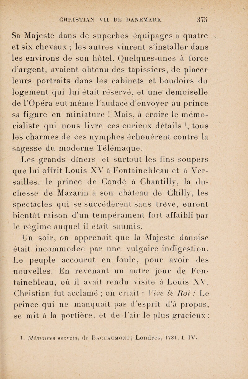 Sa Majesté dans de superbes équipages à quatre et six chevaux ; les autres vinrent s’installer dans les environs de son hôtel. Quelques-unes à force d'argent, avaient obtenu des tapissiers, de placer leurs portraits dans les cabinets et boudoirs du logement qui lui était réservé, et une demoiselle de l’Opéra eut même l’audace d’envoyer au prince sa figure en miniature î Mais, à croire le mémo¬ rialiste qui nous livre ces curieux détails *, tous les charmes de ces nymphes échouèrent contre la sagesse du moderne Télémaque. Les grands dîners et surtout les fins soupers que lui offrit Louis XV à Fontainebleau et à Ver¬ sailles, le prince de Gondé à Chantilly, la du¬ chesse de Mazarin à son château de Chiliy, les spectacles qui se succédèrent sans trêve, eurent bientôt raison d’un tempérament fort affaibli par le régime auquel il était soumis. Un soir, on apprenait que la Majesté danoise était incommodée par une vulgaire indigestion. Le peuple accourut en foule, pour avoir des nouvelles. En revenant un autre jour de Fon¬ tainebleau, où il avait rendu visite à Louis XV, Christian fut acclamé ; on criait : Vive le Roi ! Le prince qui ne manquait pas d’esprit d’à propos, se mit à la portière, et de l’air le plus gracieux: 1. Mémoires secrets, de Bachaumont; Londres, 1781, t. IV-